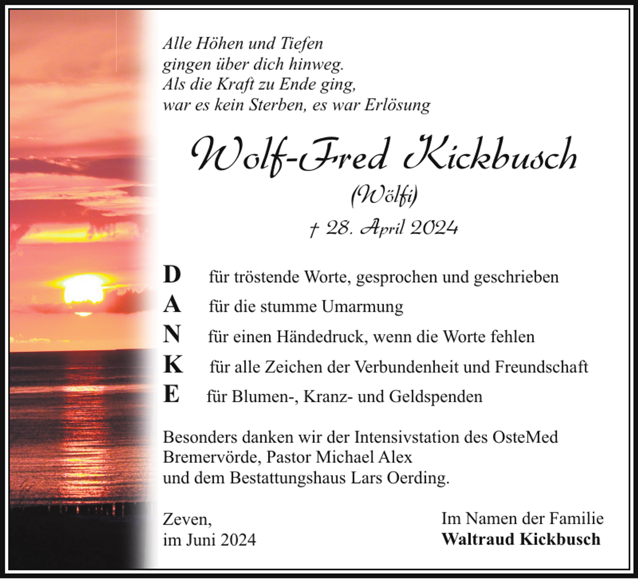 <p>Alle Höhen und Tiefen<br />gingen über dich hinweg.<br />Als die Kraft zu Ende ging,<br />war es kein Sterben, es war Erlösung</p><p>Wolf-Fred Kickbusch<br />(Wölfi)</p><p>† 28. April 2024</p><p>D<br />A<br />N<br />K<br />E</p><p>für tröstende Worte, gesprochen und geschrieben<br />für die stumme Umarmung<br />für einen Händedruck, wenn die Worte fehlen<br />für alle Zeichen der Verbundenheit und Freundschaft<br />für Blumen-, Kranz- und Geldspenden</p><p>Besonders danken wir der Intensivstation des OsteMed<br />Bremervörde, Pastor Michael Alex<br />und dem Bestattungshaus Lars Oerding.<br />Zeven,<br />im Juni 2024</p><p>Im Namen der Familie<br />Waltraud Kickbusch</p>