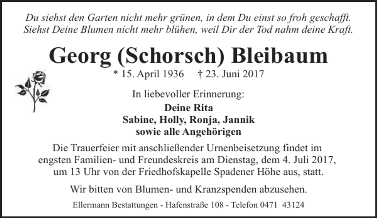 <p>Du siehst den Garten nicht mehr grünen, in dem Du einst so froh geschafft.<br />Siehst Deine Blumen nicht mehr blühen, weil Dir der Tod nahm deine Kraft.</p><p>Georg (Schorsch) Bleibaum<br />* 15. April 1936</p><p>† 23. Juni 2017</p><p>In liebevoller Erinnerung:<br />Deine Rita<br />Sabine, Holly, Ronja, Jannik<br />sowie alle Angehörigen<br />Die Trauerfeier mit anschließender Urnenbeisetzung findet im<br />engsten Familien- und Freundeskreis am Dienstag, dem 4. Juli 2017,<br />um 13 Uhr von der Friedhofskapelle Spadener Höhe aus, statt.<br />Wir bitten von Blumen- und Kranzspenden abzusehen.<br />Ellermann Bestattungen - Hafenstraße 108 - Telefon 0471 43124</p>