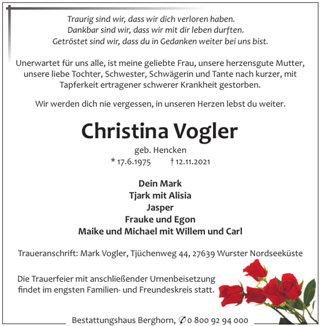 <p>Traurig sind wir, dass wir dich verloren haben.<br />Dankbar sind wir, dass wir mit dir leben durften.<br />Getröstet sind wir, dass du in Gedanken weiter bei uns bist.<br />Unerwartet für uns alle, ist meine geliebte Frau, unsere herzensgute Mutter,<br />unsere liebe Tochter, Schwester, Schwägerin und Tante nach kurzer, mit<br />Tapferkeit ertragener schwerer Krankheit gestorben.<br />Wir werden dich nie vergessen, in unseren Herzen lebst du weiter.</p><p>Christina Vogler<br />geb. Hencken<br />* 17.6.1975<br />† 12.11.2021</p><p>Dein Mark<br />Tjark mit Alisia<br />Jasper<br />Frauke und Egon<br />Maike und Michael mit Willem und Carl<br />Traueranschrift: Mark Vogler, Tjüchenweg 44, 27639 Wurster Nordseeküste<br />Die Trauerfeier mit anschließender Urnenbeisetzung<br />ﬁndet im engsten Familien- und Freundeskreis statt.<br />Bestattungshaus Berghorn, * 0 800 92 94 000</p>