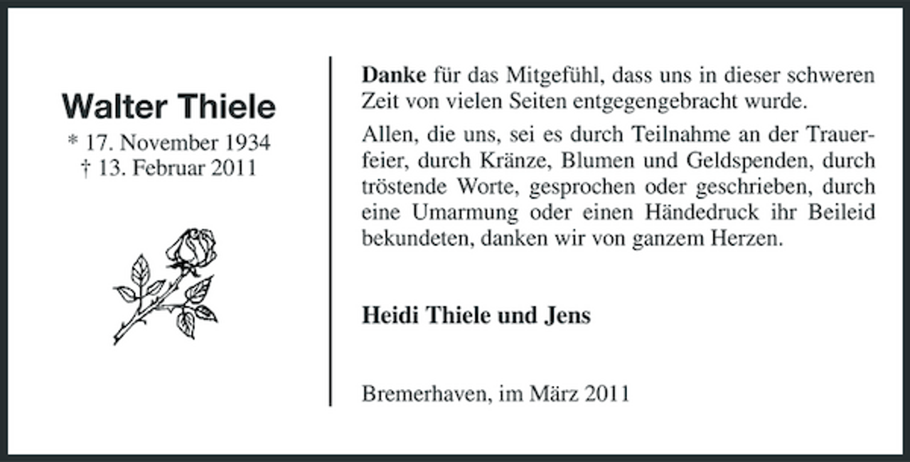 <p>Walter Thiele<br />* 17. November 1934 † 13. Februar 2011</p><p>Danke für das Mitgefühl, dass uns in dieser schweren Zeit von vielen Seiten entgegengebracht wurde. Allen, die uns, sei es durch Teilnahme an der Trauerfeier, durch Kränze, Blumen und Geldspenden, durch tröstende Worte, gesprochen oder geschrieben, durch eine Umarmung oder einen Händedruck ihr Beileid bekundeten, danken wir von ganzem Herzen.</p><p>Heidi Thiele und Jens<br />Bremerhaven, im März 2011</p>