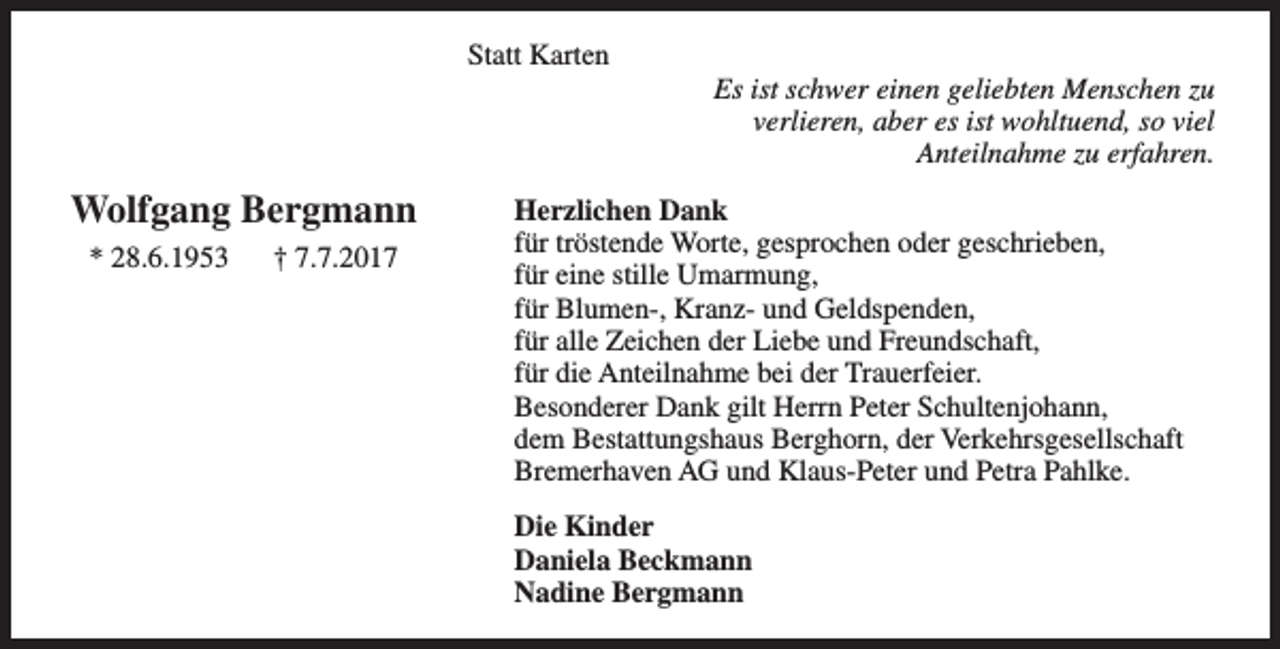 <p>Statt Karten</p><p>Wolfgang Bergmann<br />* 28.6.1953</p><p>† 7.7.2017</p><p>Es ist schwer einen geliebten Menschen zu<br />verlieren, aber es ist wohltuend, so viel<br />Anteilnahme zu erfahren.</p><p>Herzlichen Dank<br />für tröstende Worte, gesprochen oder geschrieben,<br />für eine stille Umarmung,<br />für Blumen-, Kranz- und Geldspenden,<br />für alle Zeichen der Liebe und Freundschaft,<br />für die Anteilnahme bei der Trauerfeier.<br />Besonderer Dank gilt Herrn Peter Schultenjohann,<br />dem Bestattungshaus Berghorn, der Verkehrsgesellschaft<br />Bremerhaven AG und Klaus-Peter und Petra Pahlke.<br />Die Kinder<br />Daniela Beckmann<br />Nadine Bergmann</p>