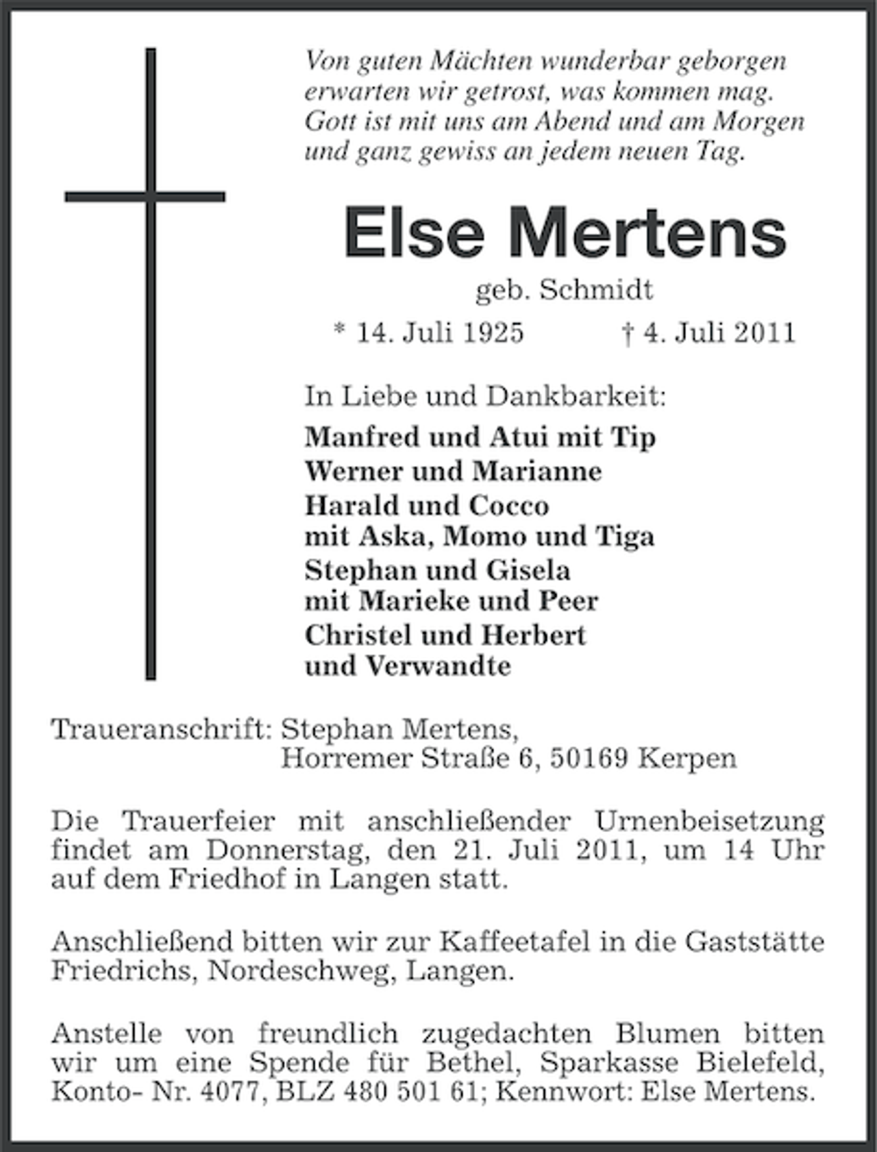 <p>Von guten Mächten wunderbar geborgen<br />erwarten wir getrost, was kommen mag.<br />Gott ist mit uns am Abend und am Morgen<br />und ganz gewiss an jedem neuen Tag.</p><p>Else Mertens<br />geb. Schmidt<br />* 14. Juli 1925</p><p>† 4. Juli 2011</p><p>In Liebe und Dankbarkeit:<br />Manfred und Atui mit Tip<br />Werner und Marianne<br />Harald und Cocco<br />mit Aska, Momo und Tiga<br />Stephan und Gisela<br />mit Marieke und Peer<br />Christel und Herbert<br />und Verwandte<br />Traueranschrift: Stephan Mertens,<br />Horremer Straße 6, 50169 Kerpen<br />Die Trauerfeier mit anschließender Urnenbeisetzung<br />findet am Donnerstag, den 21. Juli 2011, um 14 Uhr<br />auf dem Friedhof in Langen statt.<br />Anschließend bitten wir zur Kaffeetafel in die Gaststätte<br />Friedrichs, Nordeschweg, Langen.<br />Anstelle von freundlich zugedachten Blumen bitten<br />wir um eine Spende für Bethel, Sparkasse Bielefeld,<br />Konto- Nr. 4077, BLZ 480 501 61; Kennwort: Else Mertens.</p>