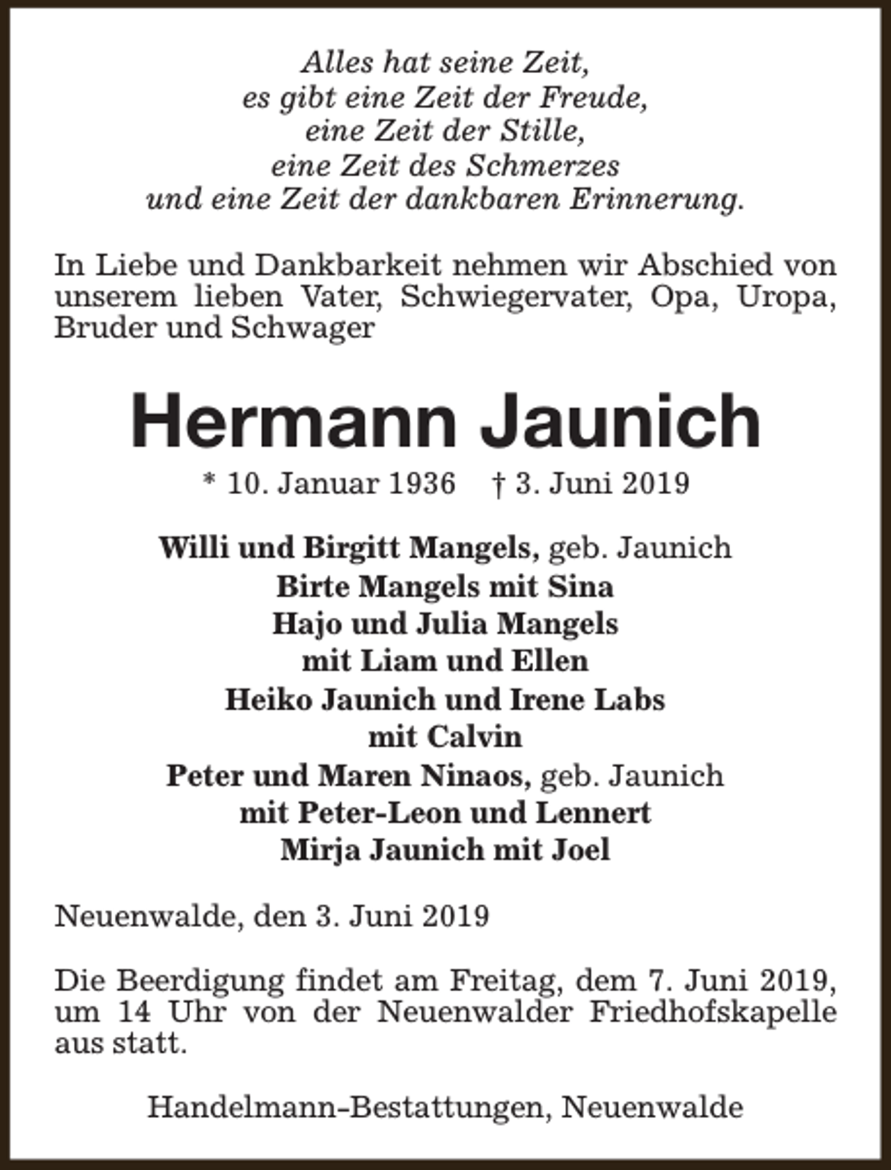 <p>Alles hat seine Zeit,<br />es gibt eine Zeit der Freude,<br />eine Zeit der Stille,<br />eine Zeit des Schmerzes<br />und eine Zeit der dankbaren Erinnerung.<br />In Liebe und Dankbarkeit nehmen wir Abschied von<br />unserem lieben Vater, Schwiegervater, Opa, Uropa,<br />Bruder und Schwager</p><p>Hermann Jaunich<br />* 10. Januar 1936</p><p>† 3. Juni 2019</p><p>Willi und Birgitt Mangels, geb. Jaunich<br />Birte Mangels mit Sina<br />Hajo und Julia Mangels<br />mit Liam und Ellen<br />Heiko Jaunich und Irene Labs<br />mit Calvin<br />Peter und Maren Ninaos, geb. Jaunich<br />mit Peter-Leon und Lennert<br />Mirja Jaunich mit Joel<br />Neuenwalde, den 3. Juni 2019<br />Die Beerdigung findet am Freitag, dem 7. Juni 2019,<br />um 14 Uhr von der Neuenwalder Friedhofskapelle<br />aus statt.<br />Handelmann-Bestattungen, Neuenwalde</p>
