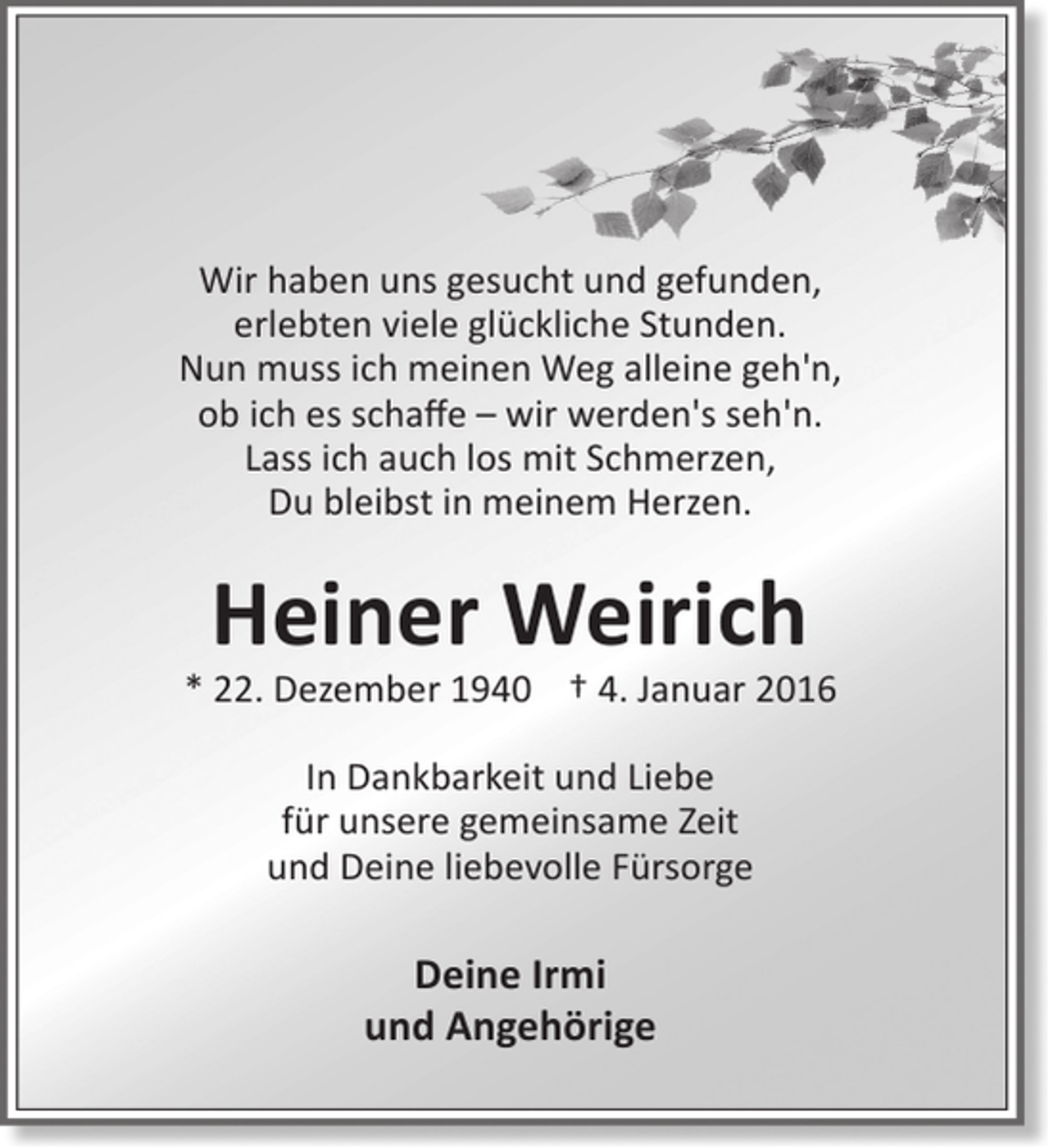 <p>Wir haben uns gesucht und gefunden,<br />erlebten viele glückliche Stunden.<br />Nun muss ich meinen Weg alleine geh'n,<br />ob ich es schaffe – wir werden's seh'n.<br />Lass ich auch los mit Schmerzen,<br />Du bleibst in meinem Herzen.</p><p>Heiner Weirich</p><p>* 22. Dezember 1940 † 4. Januar 2016<br />In Dankbarkeit und Liebe<br />für unsere gemeinsame Zeit<br />und Deine liebevolle Fürsorge</p><p>Deine Irmi<br />und Angehörige</p>