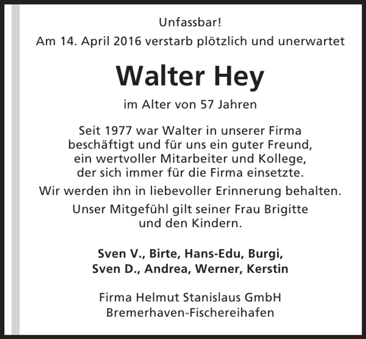 <p>Unfassbar!<br />Am 14. April 2016 verstarb plötzlich und unerwartet</p><p>Walter Hey<br />im Alter von 57 Jahren<br />Seit 1977 war Walter in unserer Firma<br />beschäftigt und für uns ein guter Freund,<br />ein wertvoller Mitarbeiter und Kollege,<br />der sich immer für die Firma einsetzte.<br />Wir werden ihn in liebevoller Erinnerung behalten.<br />Unser Mitgefühl gilt seiner Frau Brigitte<br />und den Kindern.<br />Sven V., Birte, Hans-Edu, Burgi,<br />Sven D., Andrea, Werner, Kerstin<br />Firma Helmut Stanislaus GmbH<br />Bremerhaven-Fischereihafen</p>