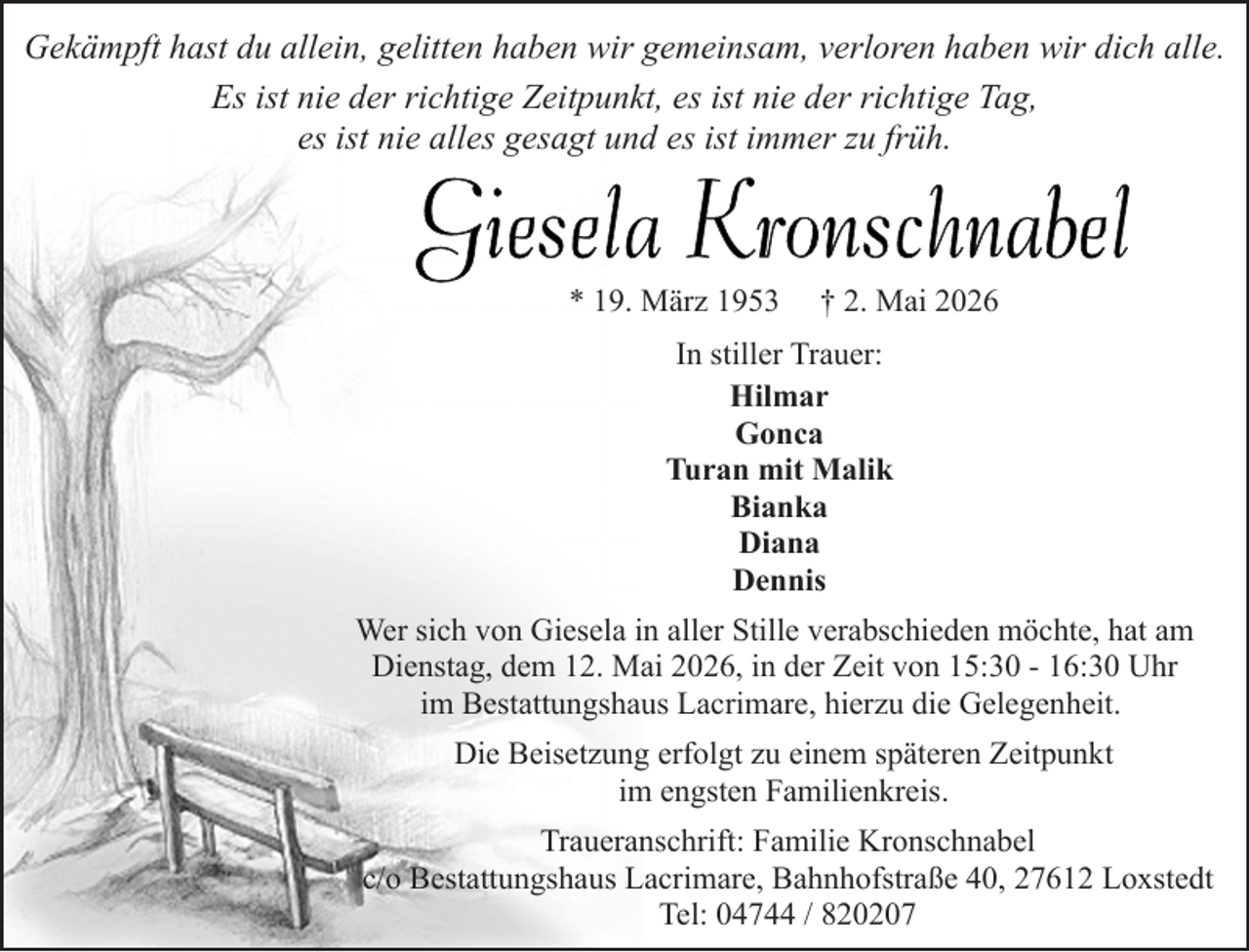 <p>Gekämpft hast du allein, gelitten haben wir gemeinsam, verloren haben wir dich alle.<br />Es ist nie der richtige Zeitpunkt, es ist nie der richtige Tag,<br />es ist nie alles gesagt und es ist immer zu früh.</p>
<p>* 19. März 1953</p>
<p>† 2. Mai 2026</p>
<p>In stiller Trauer:<br />Hilmar<br />Gonca<br />Turan mit Malik<br />Bianka<br />Diana<br />Dennis<br />Wer sich von Giesela in aller Stille verabschieden möchte, hat am<br />Dienstag, dem 12. Mai 2026, in der Zeit von 15:30 - 16:30 Uhr<br />im Bestattungshaus Lacrimare, hierzu die Gelegenheit.<br />Die Beisetzung erfolgt zu einem späteren Zeitpunkt<br />im engsten Familienkreis.<br />Traueranschrift: Familie Kronschnabel<br />c/o Bestattungshaus Lacrimare, Bahnhofstraße 40, 27612 Loxstedt<br />Tel: 04744 / 820207</p>