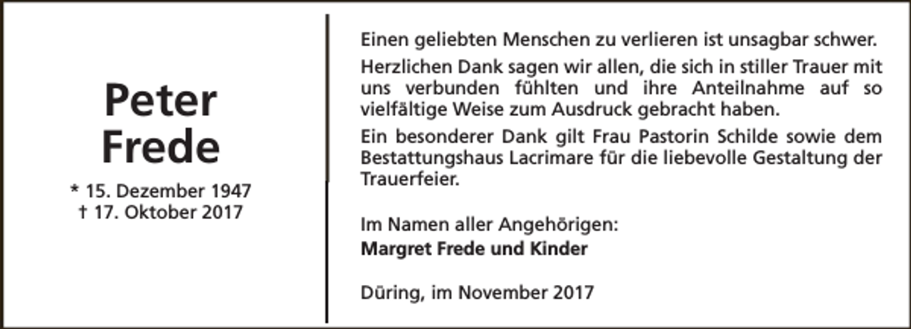 <p>Peter<br />Frede<br />* 15. Dezember 1947<br />† 17. Oktober 2017</p><p>Einen geliebten Menschen zu verlieren ist unsagbar schwer.<br />Herzlichen Dank sagen wir allen, die sich in stiller Trauer mit<br />uns verbunden fühlten und ihre Anteilnahme auf so<br />vielfältige Weise zum Ausdruck gebracht haben.<br />Ein besonderer Dank gilt Frau Pastorin Schilde sowie dem<br />Bestattungshaus Lacrimare für die liebevolle Gestaltung der<br />Trauerfeier.<br />Im Namen aller Angehörigen:<br />Margret Frede und Kinder<br />Düring, im November 2017</p>