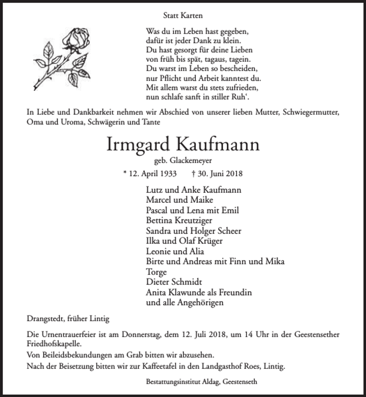 <p>Statt Karten<br />Was du im Leben hast gegeben,<br />dafür ist jeder Dank zu klein.<br />Du hast gesorgt für deine Lieben<br />von früh bis spät, tagaus, tagein.<br />Du warst im Leben so bescheiden,<br />nur Pflicht und Arbeit kanntest du.<br />Mit allem warst du stets zufrieden,<br />nun schlafe sanft in stiller Ruh‘.<br />In Liebe und Dankbarkeit nehmen wir Abschied von unserer lieben Mutter, Schwiegermutter,<br />Oma und Uroma, Schwägerin und Tante</p><p>Irmgard Kaufmann<br />geb. Glackemeyer</p><p>* 12. April 1933</p><p>† 30. Juni 2018</p><p>Lutz und Anke Kaufmann<br />Marcel und Maike<br />Pascal und Lena mit Emil<br />Bettina Kreutziger<br />Sandra und Holger Scheer<br />Ilka und Olaf Krüger<br />Leonie und Alia<br />Birte und Andreas mit Finn und Mika<br />Torge<br />Dieter Schmidt<br />Anita Klawunde als Freundin<br />und alle Angehörigen<br />Drangstedt, früher Lintig<br />Die Urnentrauerfeier ist am Donnerstag, dem 12. Juli 2018, um 14 Uhr in der Geestensether<br />Friedhofskapelle.<br />Von Beileidsbekundungen am Grab bitten wir abzusehen.<br />Nach der Beisetzung bitten wir zur Kaffeetafel in den Landgasthof Roes, Lintig.<br />Bestattungsinstitut Aldag, Geestenseth</p>