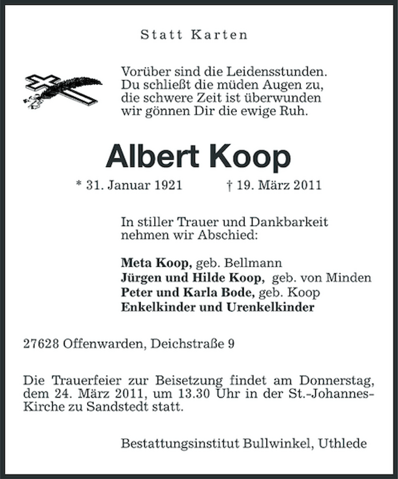 <p>Statt Karten<br />Vorüber sind die Leidensstunden.<br />Du schließt die müden Augen zu,<br />die schwere Zeit ist überwunden<br />wir gönnen Dir die ewige Ruh.<br />Albert Koop<br />* 31. Januar 1921 † 19. März 2011<br />In stiller Trauer und Dankbarkeit<br />nehmen wir Abschied:</p><p>Meta Koop, geb. Bellmann<br />Jürgen und Hilde Koop, geb. von Minden<br />Peter und Karla Bode, geb. Koop<br />Enkelkinder und Urenkelkinder<br />27628 Offenwarden, Deichstraße 9<br />Die Trauerfeier zur Beisetzung findet am Donnerstag, dem 24. März 2011, um 13.30 Uhr in der St.-Johannes-Kirche zu Sandstedt statt.<br />Bestattungsinstitut Bullwinkel, Uthlede</p>