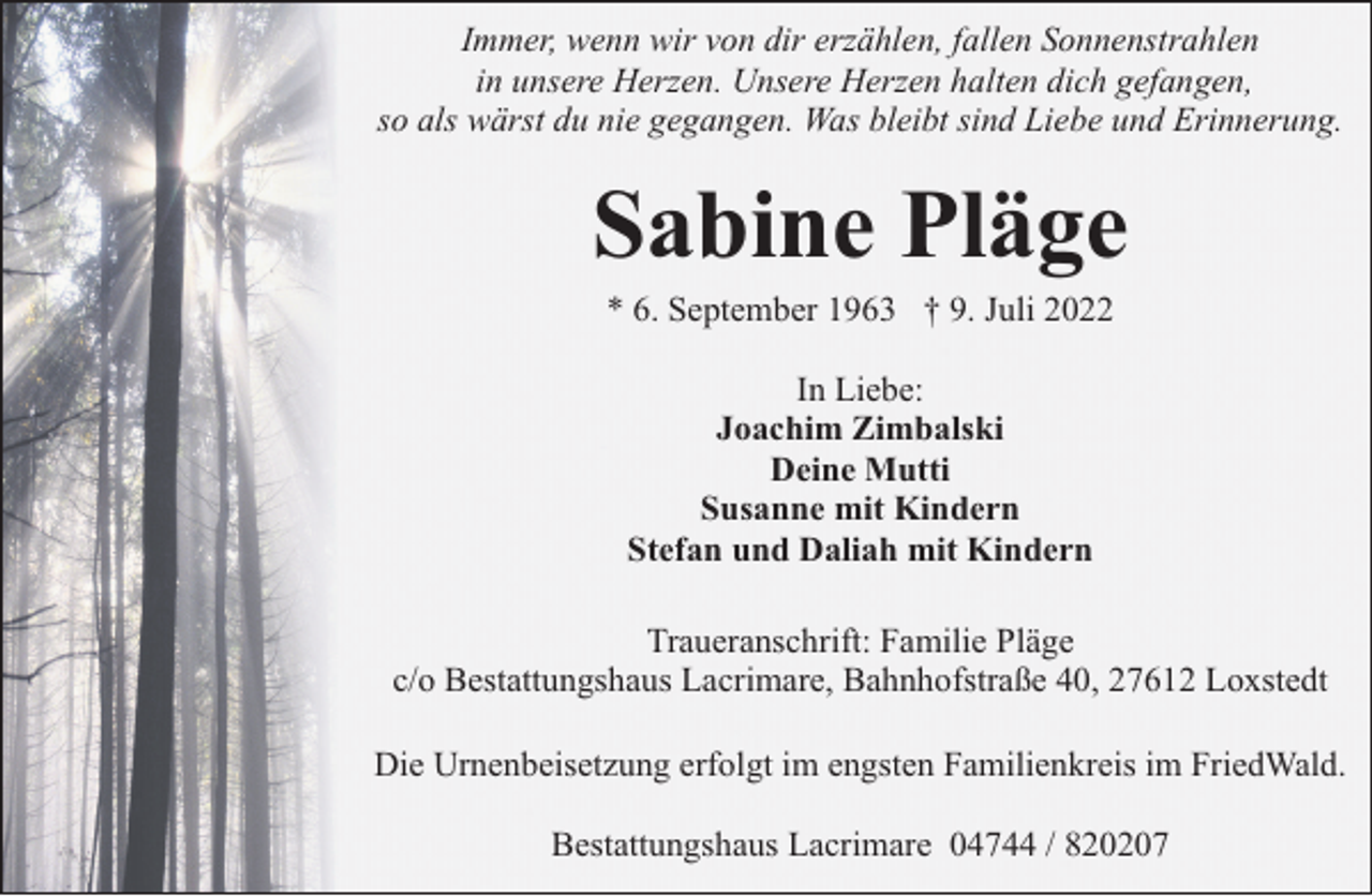 <p>Immer, wenn wir von dir erzählen, fallen Sonnenstrahlen<br />in unsere Herzen. Unsere Herzen halten dich gefangen,<br />so als wärst du nie gegangen. Was bleibt sind Liebe und Erinnerung.</p><p>Sabine Pläge<br />* 6. September 1963 † 9. Juli 2022<br />In Liebe:<br />Joachim Zimbalski<br />Deine Mutti<br />Susanne mit Kindern<br />Stefan und Daliah mit Kindern<br />Traueranschrift: Familie Pläge<br />c/o Bestattungshaus Lacrimare, Bahnhofstraße 40, 27612 Loxstedt<br />Die Urnenbeisetzung erfolgt im engsten Familienkreis im FriedWald.<br />Bestattungshaus Lacrimare 04744 / 820207</p>