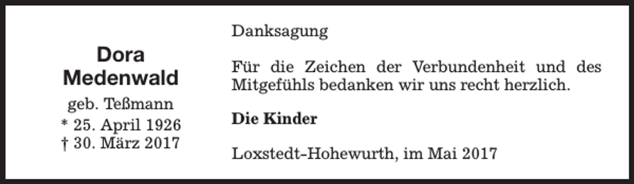 <p>Dora<br />Medenwald<br />geb. Teßmann<br />* 25. April 1926<br />† 30. März 2017</p><p>Danksagung<br />Für die Zeichen der Verbundenheit und des<br />Mitgefühls bedanken wir uns recht herzlich.<br />Die Kinder<br />Loxstedt-Hohewurth, im Mai 2017</p>