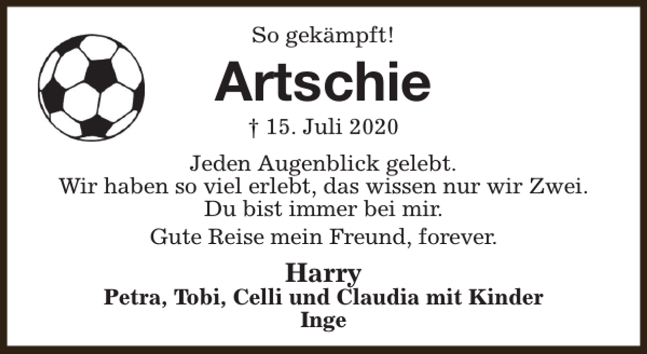 <p>So gekämpft!</p><p>Artschie<br />† 15. Juli 2020</p><p>Jeden Augenblick gelebt.<br />Wir haben so viel erlebt, das wissen nur wir Zwei.<br />Du bist immer bei mir.<br />Gute Reise mein Freund, forever.</p><p>Harry</p><p>Petra, Tobi, Celli und Claudia mit Kinder<br />Inge</p>