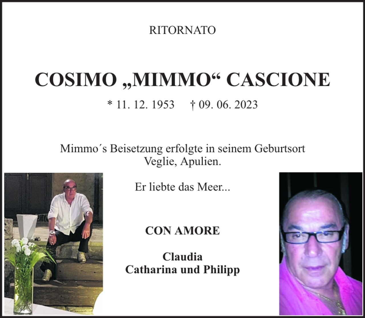<p>RITORNATO</p><p>COSIMO „MIMMO“ CASCIONE<br />* 11. 12. 1953</p><p>† 09. 06. 2023</p><p>Mimmo´s Beisetzung erfolgte in seinem Geburtsort<br />Veglie, Apulien.<br />Er liebte das Meer...<br />CON AMORE<br />Claudia<br />Catharina und Philipp</p>