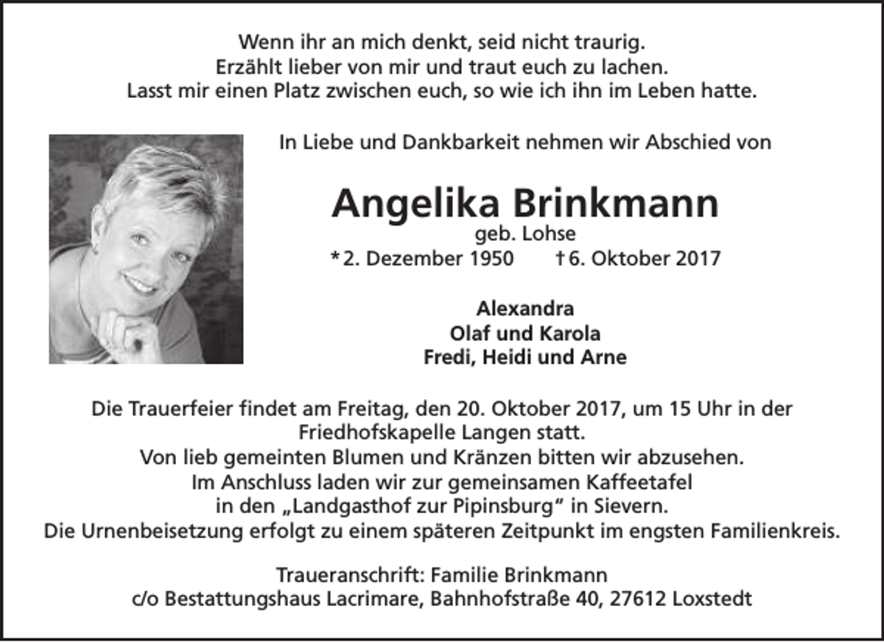 <p>Wenn ihr an mich denkt, seid nicht traurig.<br />Erzählt lieber von mir und traut euch zu lachen.<br />Lasst mir einen Platz zwischen euch, so wie ich ihn im Leben hatte.<br />In Liebe und Dankbarkeit nehmen wir Abschied von</p><p>Angelika Brinkmann</p><p>geb. Lohse<br />* 2. Dezember 1950<br />† 6. Oktober 2017<br />Alexandra<br />Olaf und Karola<br />Fredi, Heidi und Arne<br />Die Trauerfeier findet am Freitag, den 20. Oktober 2017, um 15 Uhr in der<br />Friedhofskapelle Langen statt.<br />Von lieb gemeinten Blumen und Kränzen bitten wir abzusehen.<br />Im Anschluss laden wir zur gemeinsamen Kaffeetafel<br />in den „Landgasthof zur Pipinsburg“ in Sievern.<br />Die Urnenbeisetzung erfolgt zu einem späteren Zeitpunkt im engsten Familienkreis.<br />Traueranschrift: Familie Brinkmann<br />c/o Bestattungshaus Lacrimare, Bahnhofstraße 40, 27612 Loxstedt</p>
