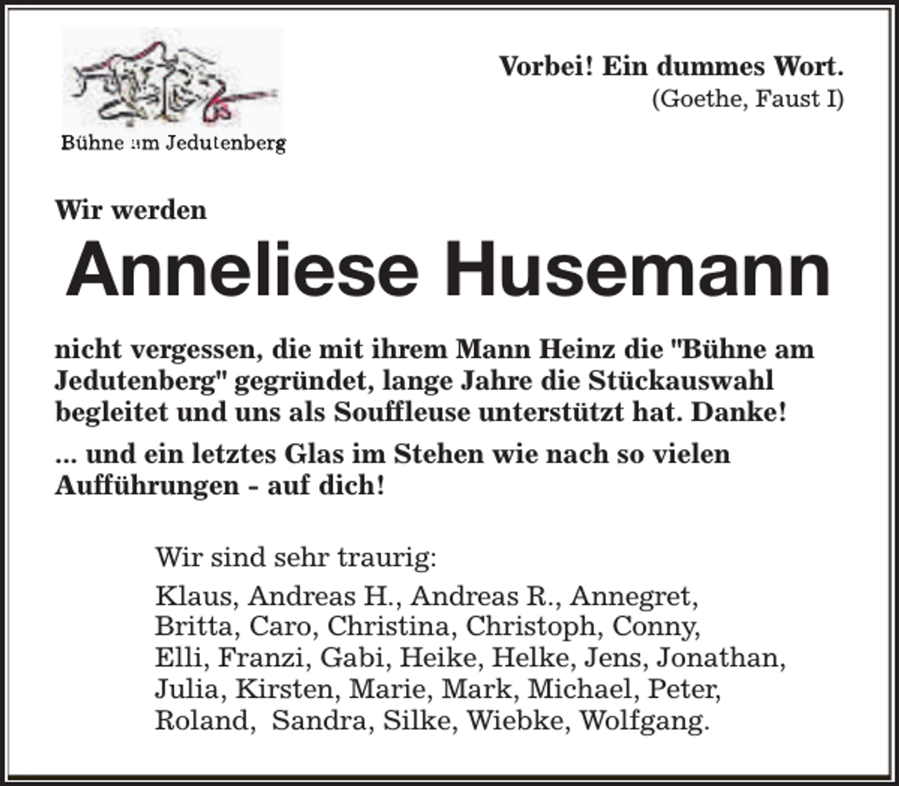 <p>Vorbei! Ein dummes Wort.</p><p>(Goethe, Faust I)</p><p>Bühne am Jedutenberg</p><p>Wir werden</p><p>Anneliese Husemann</p><p>nicht vergessen, die mit ihrem Mann Heinz die "Bühne am<br />Jedutenberg" gegründet, lange Jahre die Stückauswahl<br />begleitet und uns als Souffleuse unterstützt hat. Danke!<br />... und ein letztes Glas im Stehen wie nach so vielen<br />Aufführungen - auf dich!<br />Wir sind sehr traurig:<br />Klaus, Andreas H., Andreas R., Annegret,<br />Britta, Caro, Christina, Christoph, Conny,<br />Elli, Franzi, Gabi, Heike, Helke, Jens, Jonathan,<br />Julia, Kirsten, Marie, Mark, Michael, Peter,<br />Roland, Sandra, Silke, Wiebke, Wolfgang.</p>