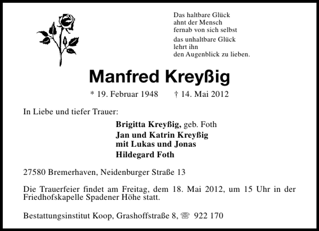 <p>Das haltbare Glück<br />ahnt der Mensch<br />fernab von sich selbst<br />das unhaltbare Glück<br />lehrt ihn<br />den Augenblick zu lieben.</p><p>Manfred Kreyßig<br />* 19. Februar 1948</p><p>† 14. Mai 2012</p><p>In Liebe und tiefer Trauer:<br />Brigitta Kreyßig, geb. Foth<br />Jan und Katrin Kreyßig<br />mit Lukas und Jonas<br />Hildegard Foth<br />27580 Bremerhaven, Neidenburger Straße 13<br />Die Trauerfeier findet am Freitag, dem 18. Mai 2012, um 15 Uhr in der<br />Friedhofskapelle Spadener Höhe statt.<br />Bestattungsinstitut Koop, Grashoffstraße 8, s 922 170</p>