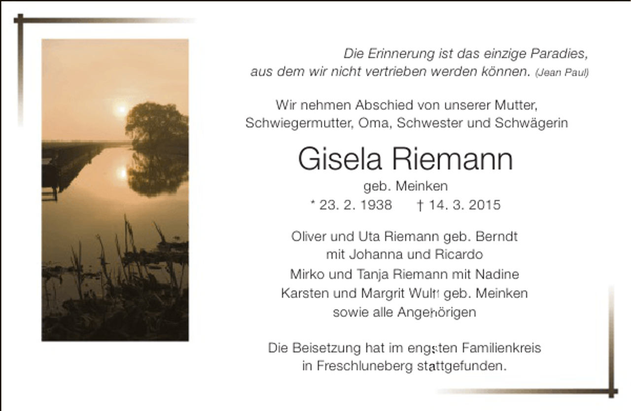 <p>Die Erinnerung ist das einzige Paradies,<br />aus dem wir nicht vertrieben werden können. (Jean Paul)<br />Wir nehmen Abschied von unserer Mutter,<br />Schwiegermutter, Oma, Schwester und Schwägerin</p><p>Gisela Riemann<br />geb. Meinken<br />* 23. 2. 1938<br />† 14. 3. 2015</p><p>Oliver und Uta Riemann geb. Berndt<br />mit Johanna und Ricardo<br />Mirko und Tanja Riemann mit Nadine<br />Karsten und Margrit Wulff geb. Meinken<br />ff<br />f<br />sowie alle Angehörigen<br />h<br />Die Beisetzung hat im engsten Familienkreis<br />s<br />in Freschluneberg stattgefunden.<br />a</p>