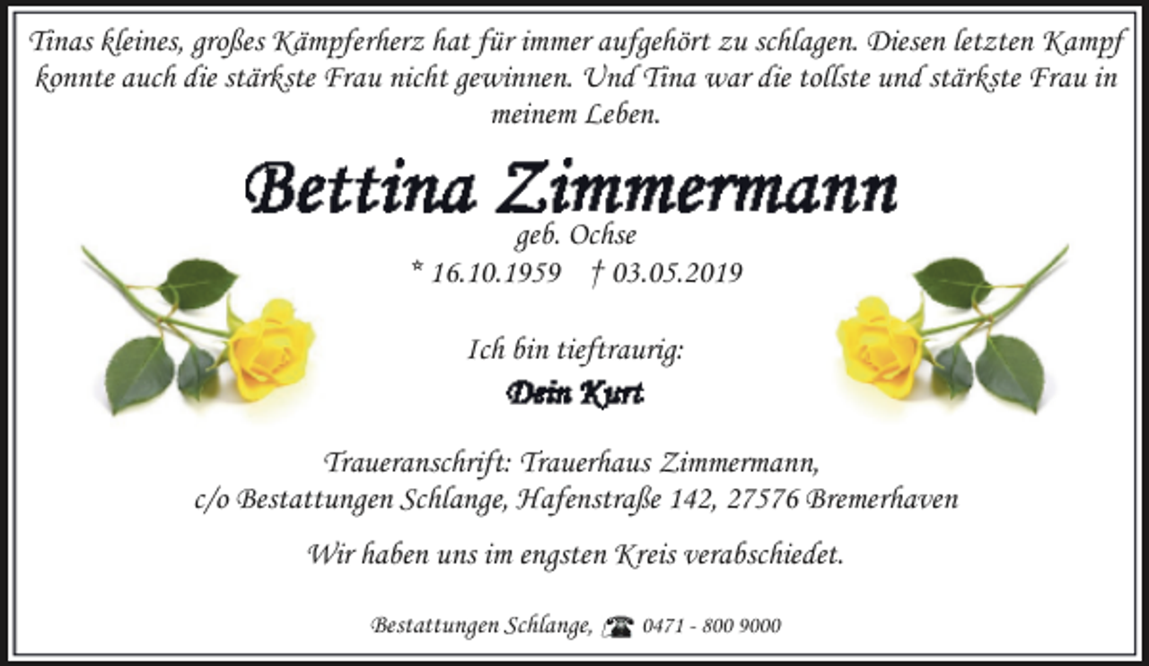 <p>Tinas kleines, großes Kämpferherz hat für immer aufgehört zu schlagen. Diesen letzten Kampf<br />konnte auch die stärkste Frau nicht gewinnen. Und Tina war die tollste und stärkste Frau in<br />meinem Leben.<br />geb. Ochse<br />* 16.10.1959 † 03.05.2019<br />Ich bin tieftraurig:<br />Traueranschrift: Trauerhaus Zimmermann,<br />c/o Bestattungen Schlange, Hafenstraße 142, 27576 Bremerhaven<br />Wir haben uns im engsten Kreis verabschiedet.<br />Bestattungen Schlange,</p><p>0471 - 800 9000</p>