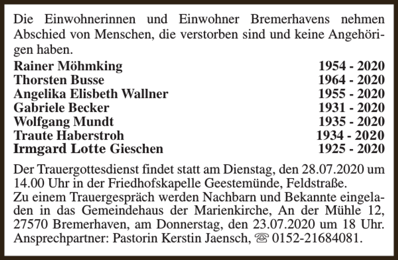 <p>Die Einwohnerinnen und Einwohner Bremerhavens nehmen<br />Abschied von Menschen, die verstorben sind und keine Angehörigen haben.<br />Rainer Möhmking<br />1954 - 2020<br />Thorsten Busse<br />1964 - 2020<br />Angelika Elisbeth Wallner<br />1955 - 2020<br />Gabriele Becker<br />1931 - 2020<br />Wolfgang Mundt<br />1935 - 2020<br />Traute Haberstroh<br />1934 - 2020<br />Irmgard Lotte Gieschen<br />1925 - 2020<br />Der Trauergottesdienst findet statt am Dienstag, den 28.07.2020 um<br />14.00 Uhr in der Friedhofskapelle Geestemünde, Feldstraße.<br />Zu einem Trauergespräch werden Nachbarn und Bekannte eingeladen in das Gemeindehaus der Marienkirche, An der Mühle 12,<br />27570 Bremerhaven, am Donnerstag, den 23.07.2020 um 18 Uhr.<br />Ansprechpartner: Pastorin Kerstin Jaensch, s 0152-21684081.</p>