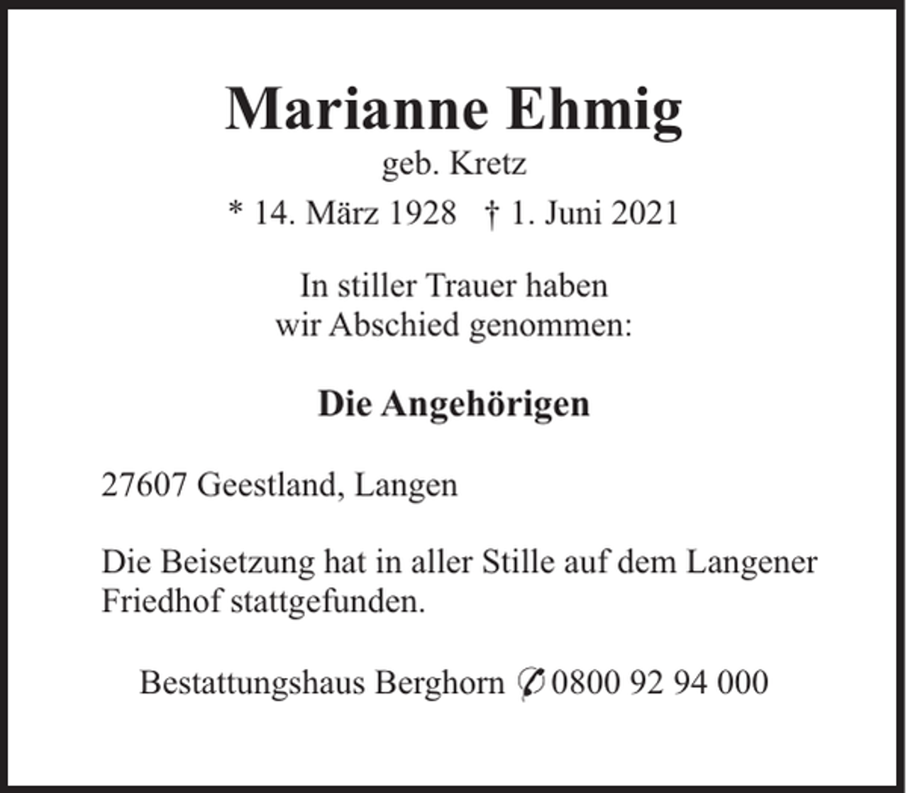 <p>Marianne Ehmig<br />geb. Kretz<br />* 14. März 1928 † 1. Juni 2021<br />In stiller Trauer haben<br />wir Abschied genommen:</p><p>Die Angehörigen<br />27607 Geestland, Langen<br />Die Beisetzung hat in aller Stille auf dem Langener<br />Friedhof stattgefunden.<br />Bestattungshaus Berghorn * 0800 92 94 000</p>