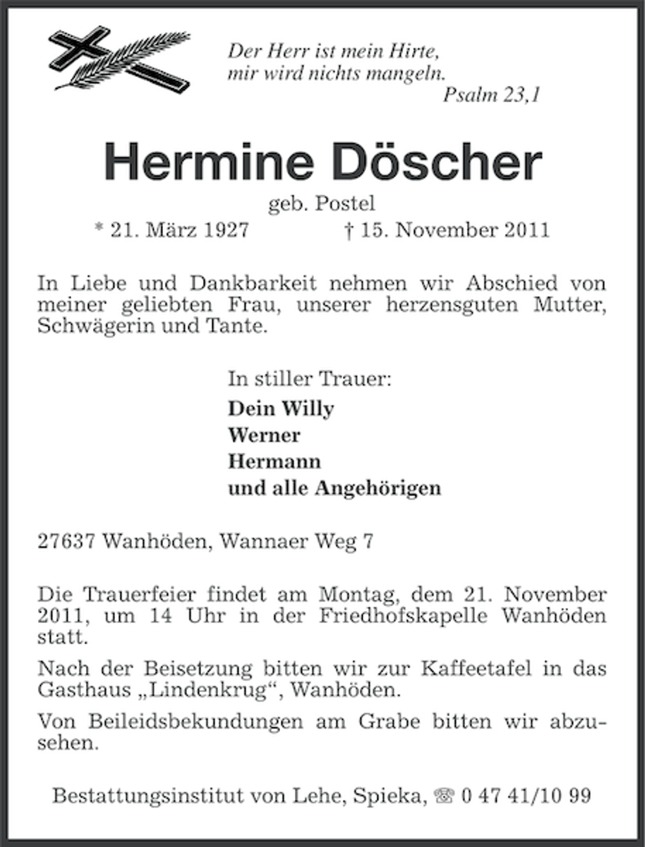 <p>Der Herr ist mein Hirte,<br />mir wird nichts mangeln.<br />Psalm 23,1</p><p>Hermine Döscher<br />* 21. März 1927</p><p>geb. Postel<br />† 15. November 2011</p><p>In Liebe und Dankbarkeit nehmen wir Abschied von<br />meiner geliebten Frau, unserer herzensguten Mutter,<br />Schwägerin und Tante.<br />In stiller Trauer:<br />Dein Willy<br />Werner<br />Hermann<br />und alle Angehörigen<br />27637 Wanhöden, Wannaer Weg 7<br />Die Trauerfeier findet am Montag, dem 21. November<br />2011, um 14 Uhr in der Friedhofskapelle Wanhöden<br />statt.<br />Nach der Beisetzung bitten wir zur Kaffeetafel in das<br />Gasthaus „Lindenkrug“, Wanhöden.<br />Von Beileidsbekundungen am Grabe bitten wir abzusehen.<br />Bestattungsinstitut von Lehe, Spieka, 0 47 41/10 99</p>
