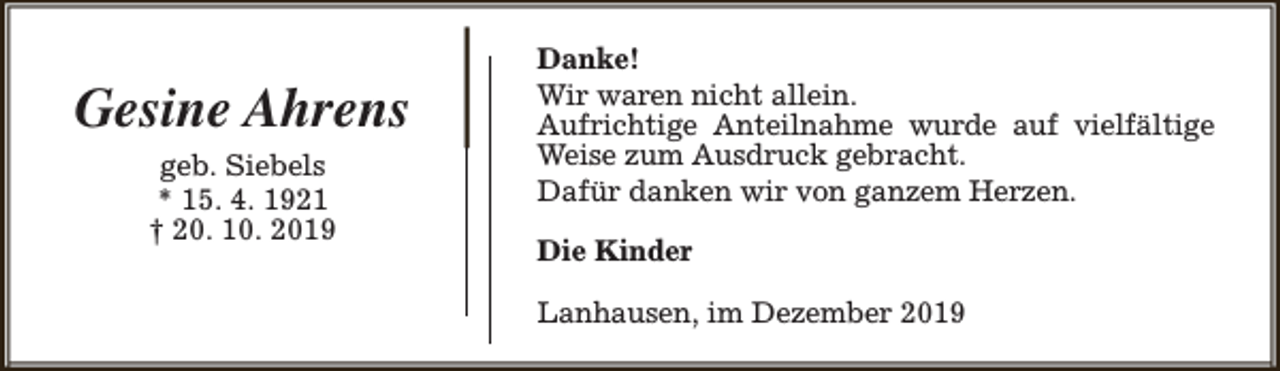 <p>Gesine Ahrens<br />geb. Siebels<br />* 15. 4. 1921<br />† 20. 10. 2019</p><p>Danke!<br />Wir waren nicht allein.<br />Aufrichtige Anteilnahme wurde auf vielfältige<br />Weise zum Ausdruck gebracht.<br />Dafür danken wir von ganzem Herzen.<br />Die Kinder<br />Lanhausen, im Dezember 2019</p>