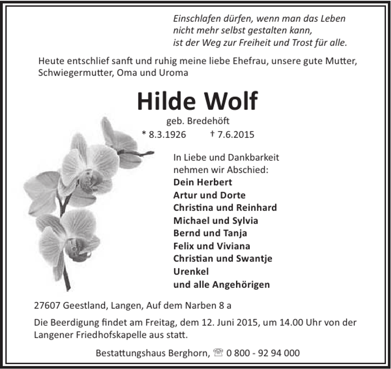 <p>Einschlafen dürfen, wenn man das Leben<br />nicht mehr selbst gestalten kann,<br />ist der Weg zur Freiheit und Trost für alle.<br />Heute entschlief san und ruhig meine liebe Ehefrau, unsere gute Mu er,<br />Schwiegermu er, Oma und Uroma</p><p>Hilde Wolf<br />geb. Bredehö<br />* 8.3.1926<br />† 7.6.2015</p><p>In Liebe und Dankbarkeit<br />nehmen wir Abschied:<br />Dein Herbert<br />Artur und Dorte<br />Chris na und Reinhard<br />Michael und Sylvia<br />Bernd und Tanja<br />Felix und Viviana<br />Chris an und Swantje<br />Urenkel<br />und alle Angehörigen<br />27607 Geestland, Langen, Auf dem Narben 8 a<br />Die Beerdigung ﬁndet am Freitag, dem 12. Juni 2015, um 14.00 Uhr von der<br />Langener Friedhofskapelle aus sta .<br />Besta ungshaus Berghorn, ' 0 800 - 92 94 000</p>