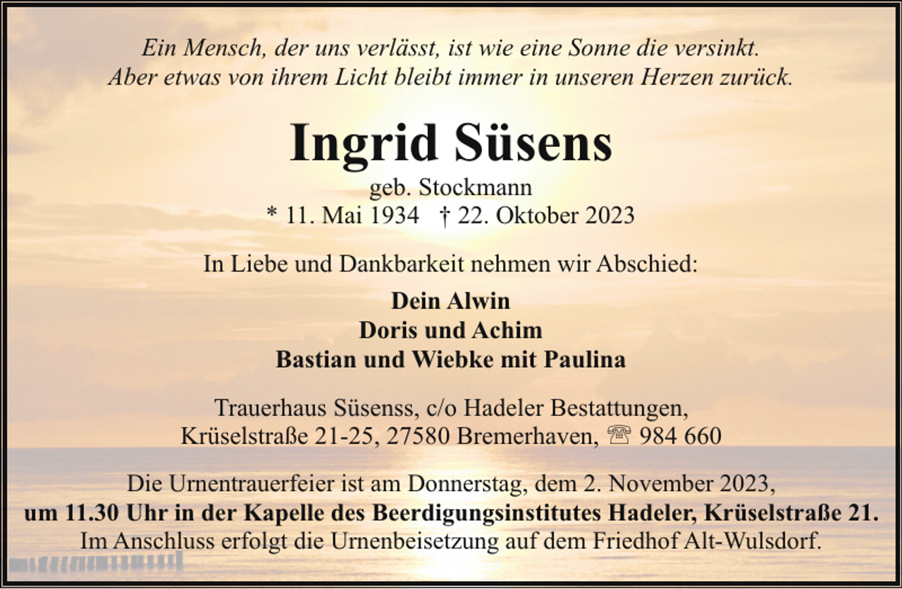 <p>Ein Mensch, der uns verlässt, ist wie eine Sonne die versinkt.<br />Aber etwas von ihrem Licht bleibt immer in unseren Herzen zurück.</p><p>Ingrid Süsens</p><p>geb. Stockmann<br />* 11. Mai 1934 † 22. Oktober 2023<br />In Liebe und Dankbarkeit nehmen wir Abschied:<br />Dein Alwin<br />Doris und Achim<br />Bastian und Wiebke mit Paulina<br />Trauerhaus Süsenss, c/o Hadeler Bestattungen,<br />Krüselstraße 21-25, 27580 Bremerhaven, ' 984 660<br />Die Urnentrauerfeier ist am Donnerstag, dem 2. November 2023,<br />um 11.30 Uhr in der Kapelle des Beerdigungsinstitutes Hadeler, Krüselstraße 21.<br />Im Anschluss erfolgt die Urnenbeisetzung auf dem Friedhof Alt-Wulsdorf.</p>