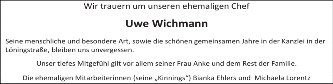 <p>Wir trauern um unseren ehemaligen Chef</p><p>Uwe Wichmann<br />Seine menschliche und besondere Art, sowie die schönen gemeinsamen Jahre in der Kanzlei in der<br />Löningstraße, bleiben uns unvergessen.<br />Unser tiefes Mitgefühl gilt vor allem seiner Frau Anke und dem Rest der Familie.<br />Die ehemaligen Mitarbeiterinnen (seine „Kinnings“) Bianka Ehlers und Michaela Lorentz</p>