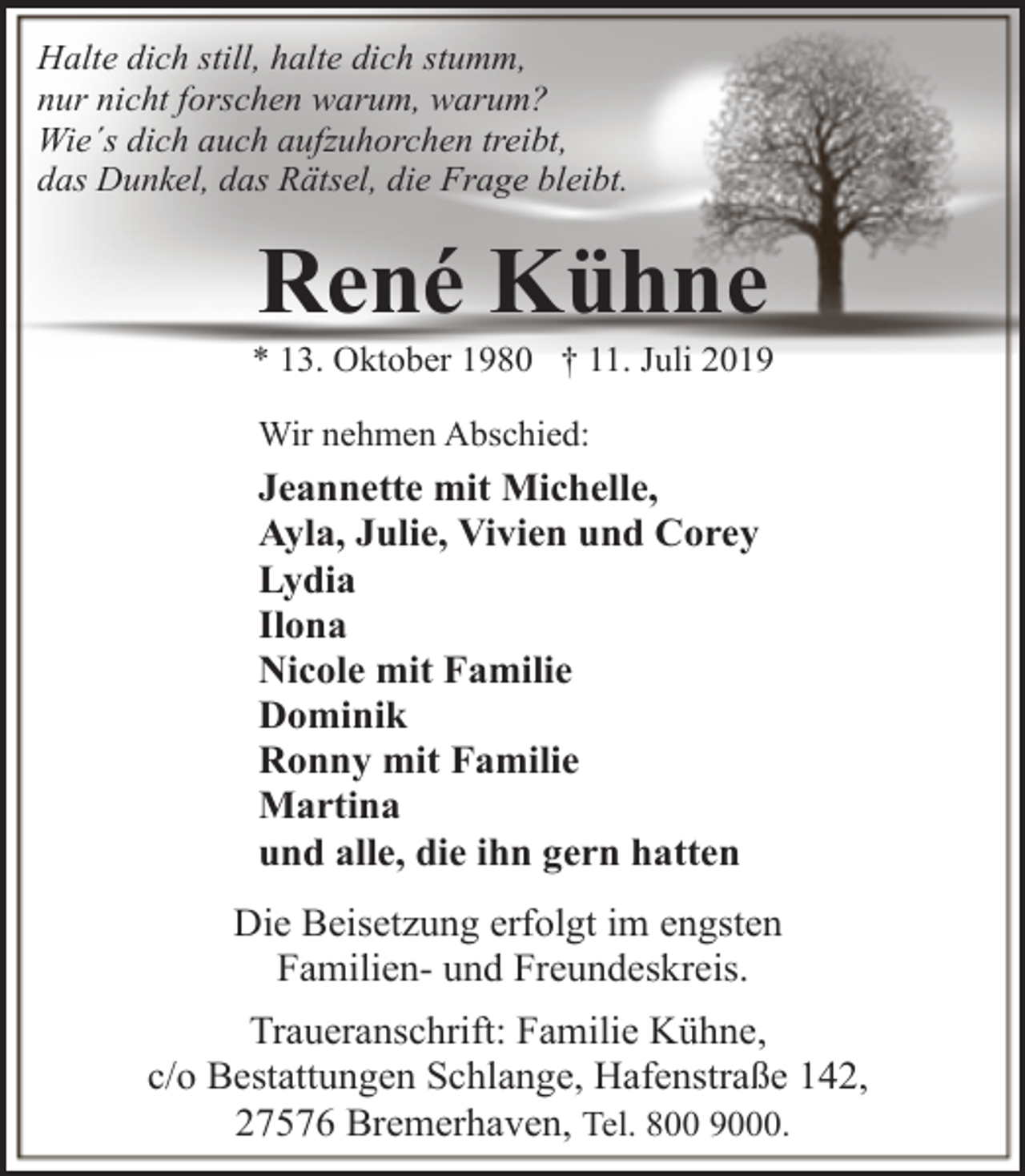 <p>Halte dich still, halte dich stumm,<br />nur nicht forschen warum, warum?<br />Wie´s dich auch aufzuhorchen treibt,<br />das Dunkel, das Rätsel, die Frage bleibt.</p><p>René Kühne</p><p>* 13. Oktober 1980 † 11. Juli 2019<br />Wir nehmen Abschied:</p><p>Jeannette mit Michelle,<br />Ayla, Julie, Vivien und Corey<br />Lydia<br />Ilona<br />Nicole mit Familie<br />Dominik<br />Ronny mit Familie<br />Martina<br />und alle, die ihn gern hatten<br />Die Beisetzung erfolgt im engsten<br />Familien- und Freundeskreis.<br />Traueranschrift: Familie Kühne,<br />c/o Bestattungen Schlange, Hafenstraße 142,<br />27576 Bremerhaven, Tel. 800 9000.</p>