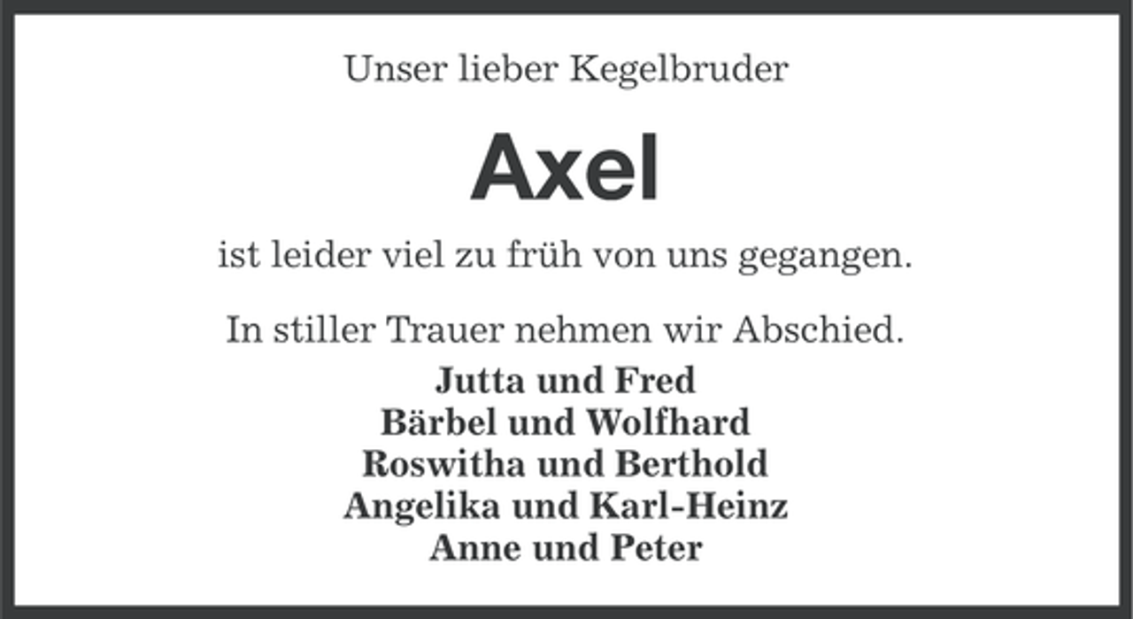 <p>Unser lieber Kegelbruder</p><p>Axel<br />ist leider viel zu früh von uns gegangen.<br />In stiller Trauer nehmen wir Abschied.<br />Jutta und Fred<br />Bärbel und Wolfhard<br />Roswitha und Berthold<br />Angelika und Karl-Heinz<br />Anne und Peter</p>