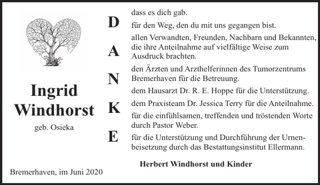 <p>D<br />A<br />N</p><p>Ingrid<br />Windhorst K<br />geb. Osieka</p><p>Bremerhaven, im Juni 2020</p><p>E</p><p>dass es dich gab.<br />für den Weg, den du mit uns gegangen bist.<br />allen Verwandten, Freunden, Nachbarn und Bekannten,<br />die ihre Anteilnahme auf vielfältige Weise zum<br />Ausdruck brachten.<br />den Ärzten und Arzthelferinnen des Tumorzentrums<br />Bremerhaven für die Betreuung.<br />dem Hausarzt Dr. R. E. Hoppe für die Unterstützung.<br />dem Praxisteam Dr. Jessica Terry für die Anteilnahme.<br />für die einfühlsamen, treffenden und tröstenden Worte<br />durch Pastor Weber.<br />für die Unterstützung und Durchführung der Urnenbeisetzung durch das Bestattungsinstitut Ellermann.<br />Herbert Windhorst und Kinder</p>