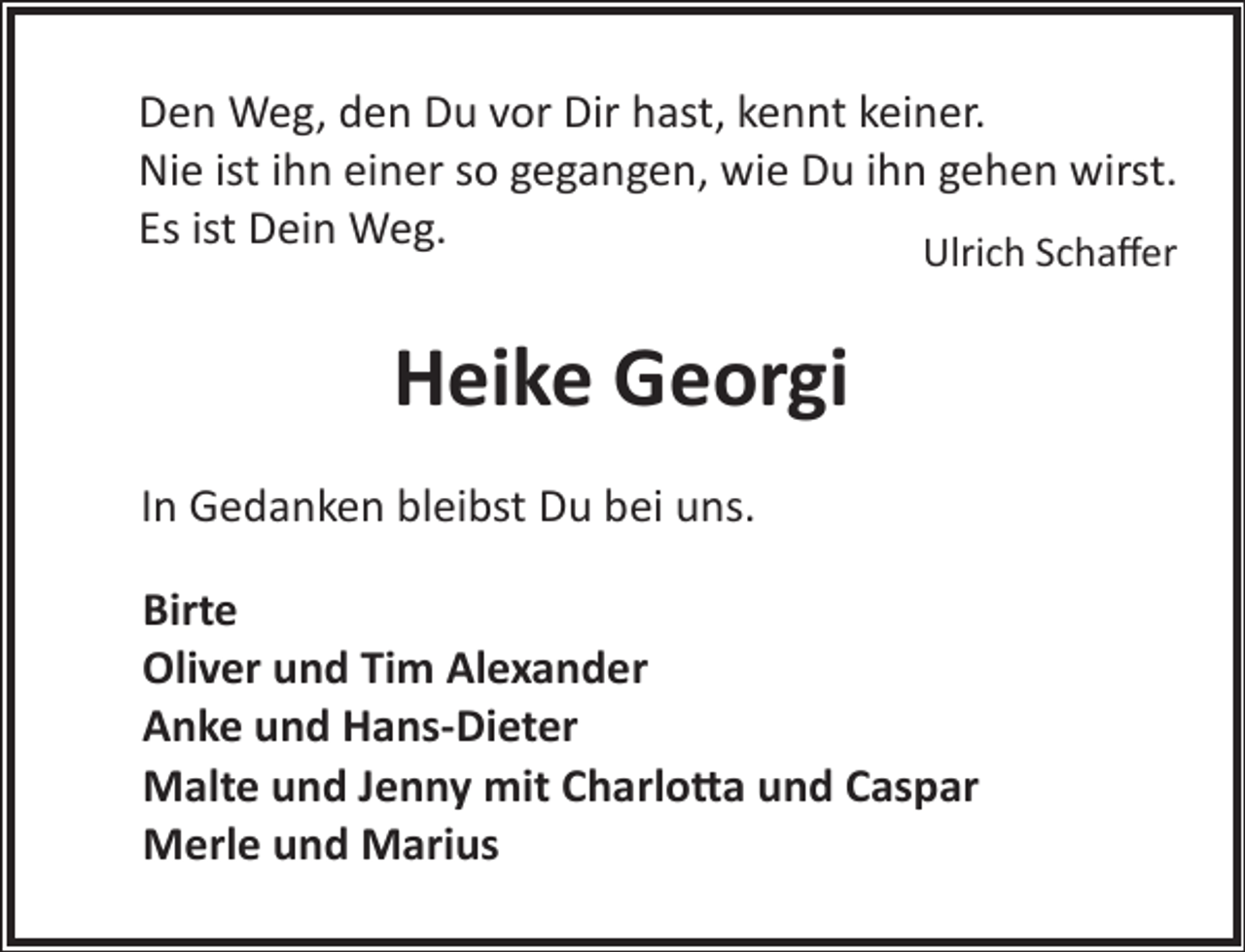 <p>Den Weg, den Du vor Dir hast, kennt keiner.<br />Nie ist ihn einer so gegangen, wie Du ihn gehen wirst.<br />Es ist Dein Weg.<br />Ulrich Schaﬀer</p><p>Heike Georgi<br />In Gedanken bleibst Du bei uns.<br />Birte<br />Oliver und Tim Alexander<br />Anke und Hans-Dieter<br />Malte und Jenny mit Charlo�a und Caspar<br />Merle und Marius</p>