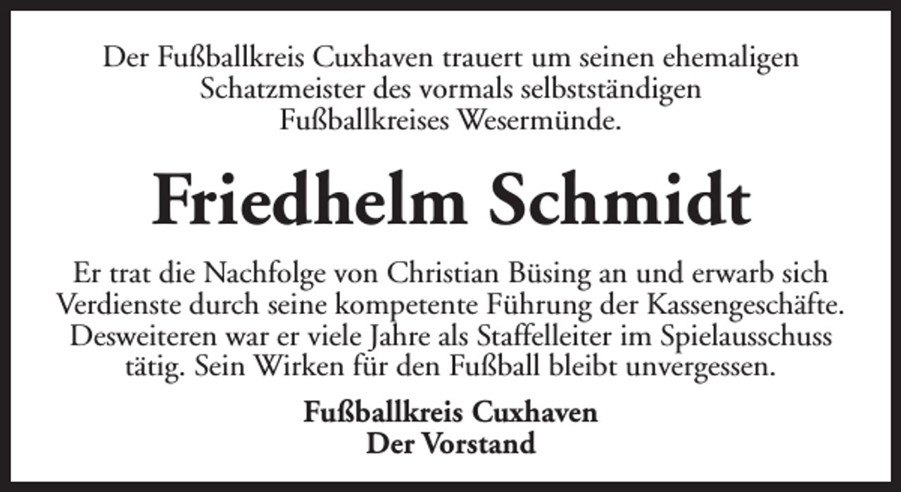 <p>Der Fußballkreis Cuxhaven trauert um seinen ehemaligen<br />Schatzmeister des vormals selbstständigen<br />Fußballkreises Wesermünde.</p><p>Friedhelm Schmidt<br />Er trat die Nachfolge von Christian Büsing an und erwarb sich<br />Verdienste durch seine kompetente Führung der Kassengeschäfte.<br />Desweiteren war er viele Jahre als Staffelleiter im Spielausschuss<br />tätig. Sein Wirken für den Fußball bleibt unvergessen.<br />Fußballkreis Cuxhaven<br />Der Vorstand</p>