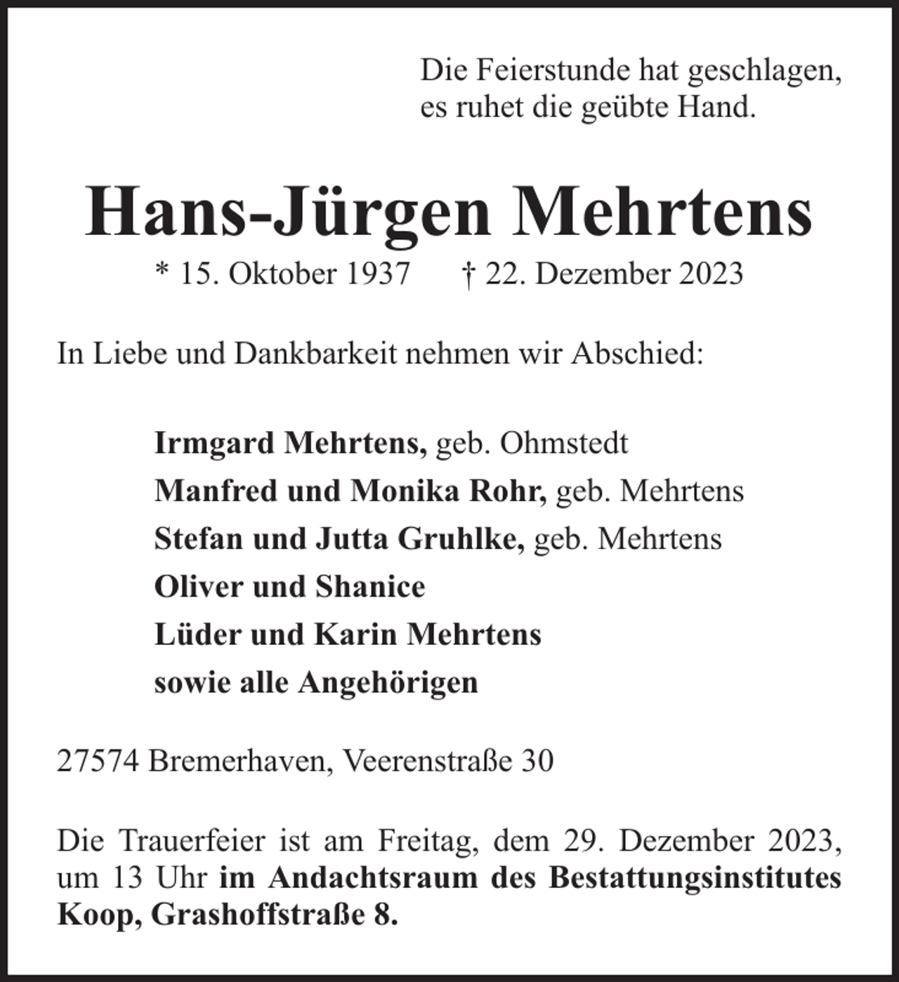 <p>Die Feierstunde hat geschlagen,<br />es ruhet die geübte Hand.</p><p>Hans-Jürgen Mehrtens<br />* 15. Oktober 1937</p><p>† 22. Dezember 2023</p><p>In Liebe und Dankbarkeit nehmen wir Abschied:<br />Irmgard Mehrtens, geb. Ohmstedt<br />Manfred und Monika Rohr, geb. Mehrtens<br />Stefan und Jutta Gruhlke, geb. Mehrtens<br />Oliver und Shanice<br />Lüder und Karin Mehrtens<br />sowie alle Angehörigen<br />27574 Bremerhaven, Veerenstraße 30<br />Die Trauerfeier ist am Freitag, dem 29. Dezember 2023,<br />um 13 Uhr im Andachtsraum des Bestattungsinstitutes<br />Koop, Grashoffstraße 8.</p>