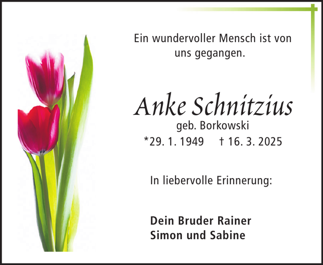 <p>Ein wundervoller Mensch ist von<br />uns gegangen.</p><p>Anke Schnitzius<br />geb. Borkowski<br />*29. 1. 1949 † 16. 3. 2025<br />In liebervolle Erinnerung:<br />Dein Bruder Rainer<br />Simon und Sabine</p>