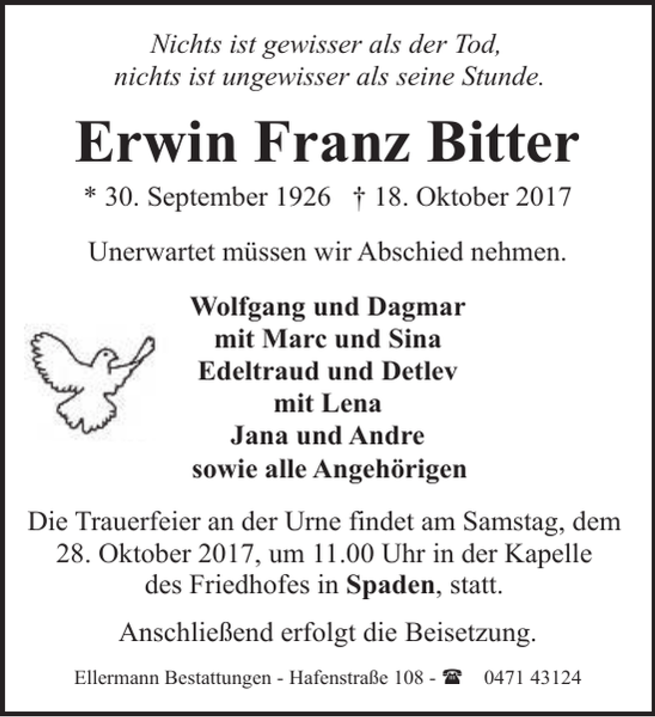 <p>Nichts ist gewisser als der Tod,<br />nichts ist ungewisser als seine Stunde.</p><p>Erwin Franz Bitter<br />* 30. September 1926 † 18. Oktober 2017<br />Unerwartet müssen wir Abschied nehmen.<br />Wolfgang und Dagmar<br />mit Marc und Sina<br />Edeltraud und Detlev<br />mit Lena<br />Jana und Andre<br />sowie alle Angehörigen<br />Die Trauerfeier an der Urne findet am Samstag, dem<br />28. Oktober 2017, um 11.00 Uhr in der Kapelle<br />des Friedhofes in Spaden, statt.<br />Anschließend erfolgt die Beisetzung.<br />Ellermann Bestattungen - Hafenstraße 108 - (</p><p>0471 43124</p>