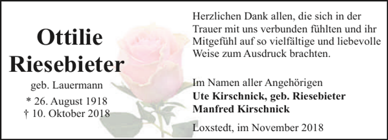 <p>Ottilie<br />Riesebieter<br />geb. Lauermann</p><p>* 26. August 1918<br />† 10. Oktober 2018</p><p>Herzlichen Dank allen, die sich in der<br />Trauer mit uns verbunden fühlten und ihr<br />Mitgefühl auf so vielfältige und liebevolle<br />Weise zum Ausdruck brachten.<br />Im Namen aller Angehörigen<br />Ute Kirschnick, geb. Riesebieter<br />Manfred Kirschnick<br />Loxstedt, im November 2018</p>