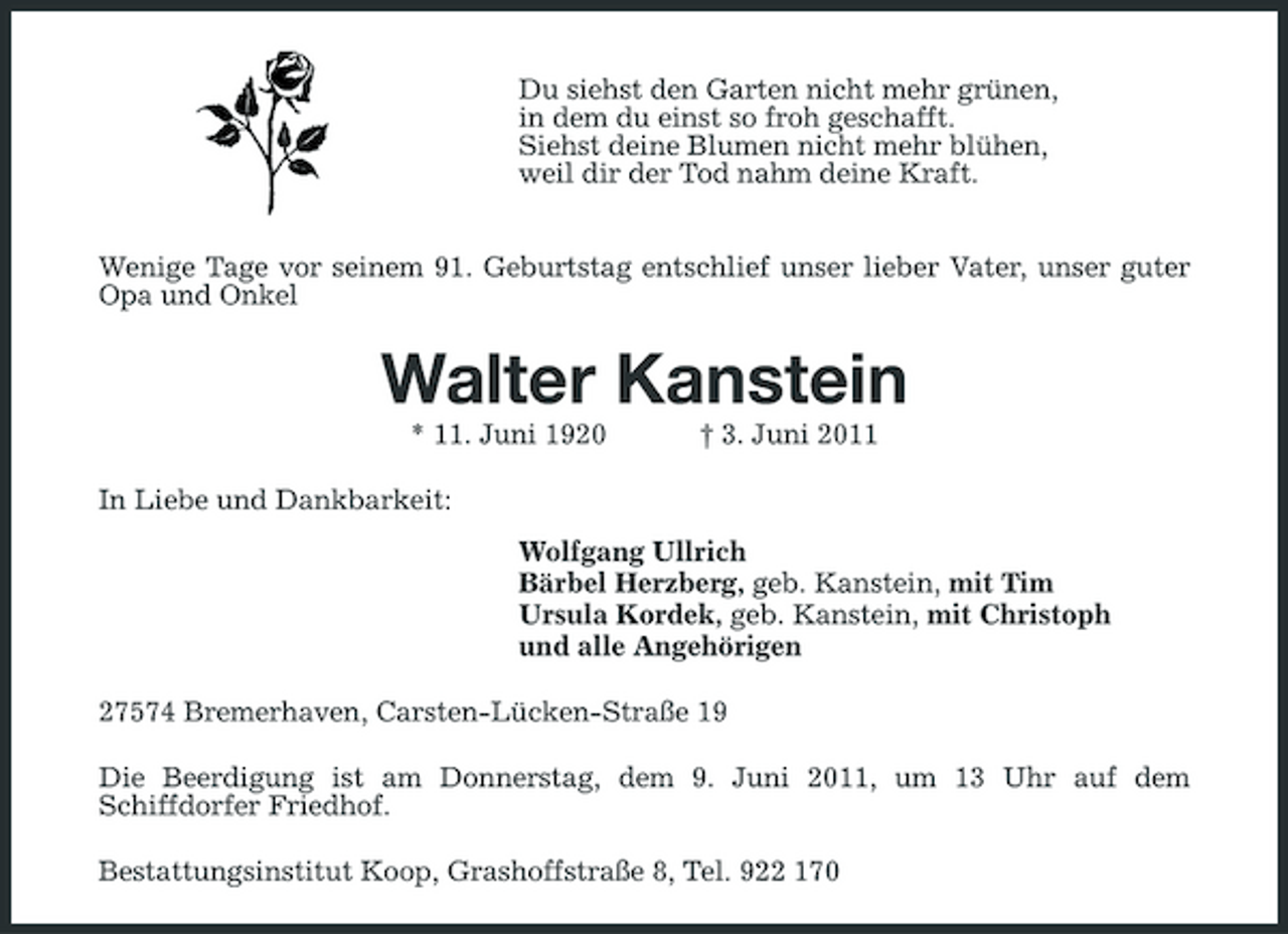 <p>Du siehst den Garten nicht mehr grünen, in dem du einst so froh geschafft. Siehst deine Blumen nicht mehr blühen, weil dir der Tod nahm deine Kraft. Wenige Tage vor seinem 91. Geburtstag entschlief unser lieber Vater, unser guter Opa und Onkel</p><p>Walter Kanstein<br />* 11. Juni 1920 In Liebe und Dankbarkeit: Wolfgang Ullrich Bärbel Herzberg, geb. Kanstein, mit Tim Ursula Kordek, geb. Kanstein, mit Christoph und alle Angehörigen 27574 Bremerhaven, Carsten-Lücken-Straße 19 Die Beerdigung ist am Donnerstag, dem 9. Juni 2011, um 13 Uhr auf dem Schiffdorfer Friedhof. Bestattungsinstitut Koop, Grashoffstraße 8, Tel. 922 170 † 3. Juni 2011</p>