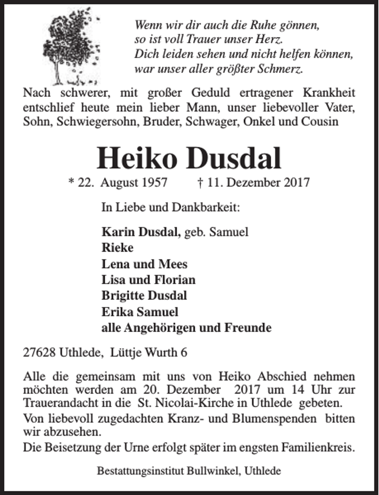 <p>Wenn wir dir auch die Ruhe gönnen,<br />so ist voll Trauer unser Herz.<br />Dich leiden sehen und nicht helfen können,<br />war unser aller größter Schmerz.<br />Nach schwerer, mit großer Geduld ertragener Krankheit<br />entschlief heute mein lieber Mann, unser liebevoller Vater,<br />Sohn, Schwiegersohn, Bruder, Schwager, Onkel und Cousin</p><p>Heiko Dusdal</p><p>* 22. August 1957</p><p>† 11. Dezember 2017</p><p>In Liebe und Dankbarkeit:<br />Karin Dusdal, geb. Samuel<br />Rieke<br />Lena und Mees<br />Lisa und Florian<br />Brigitte Dusdal<br />Erika Samuel<br />alle Angehörigen und Freunde<br />27628 Uthlede, Lüttje Wurth 6<br />Alle die gemeinsam mit uns von Heiko Abschied nehmen<br />möchten werden am 20. Dezember 2017 um 14 Uhr zur<br />Trauerandacht in die St. Nicolai-Kirche in Uthlede gebeten.<br />Von liebevoll zugedachten Kranz- und Blumenspenden bitten<br />wir abzusehen.<br />Die Beisetzung der Urne erfolgt später im engsten Familienkreis.<br />Bestattungsinstitut Bullwinkel, Uthlede</p>
