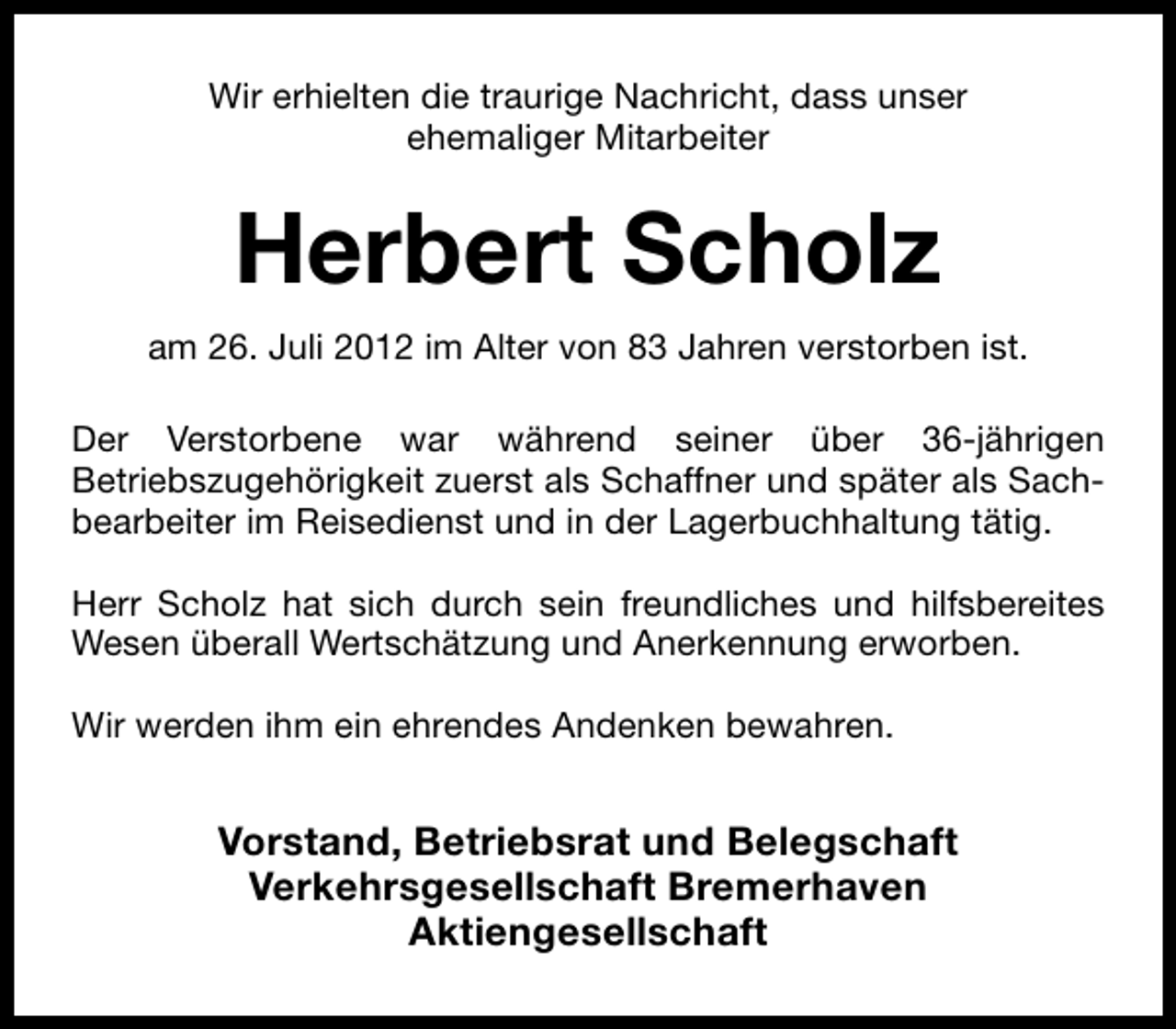 <p>Wir erhielten die traurige Nachricht, dass unser<br />ehemaliger Mitarbeiter</p><p>Herbert Scholz<br />am 26. Juli 2012 im Alter von 83 Jahren verstorben ist.<br />Der Verstorbene war während seiner über 36-jährigen<br />Betriebszugehörigkeit zuerst als Schaffner und später als Sachbearbeiter im Reisedienst und in der Lagerbuchhaltung tätig.<br />Herr Scholz hat sich durch sein freundliches und hilfsbereites<br />Wesen überall Wertschätzung und Anerkennung erworben.<br />Wir werden ihm ein ehrendes Andenken bewahren.</p><p>Vorstand, Betriebsrat und Belegschaft<br />Verkehrsgesellschaft Bremerhaven<br />Aktiengesellschaft</p>