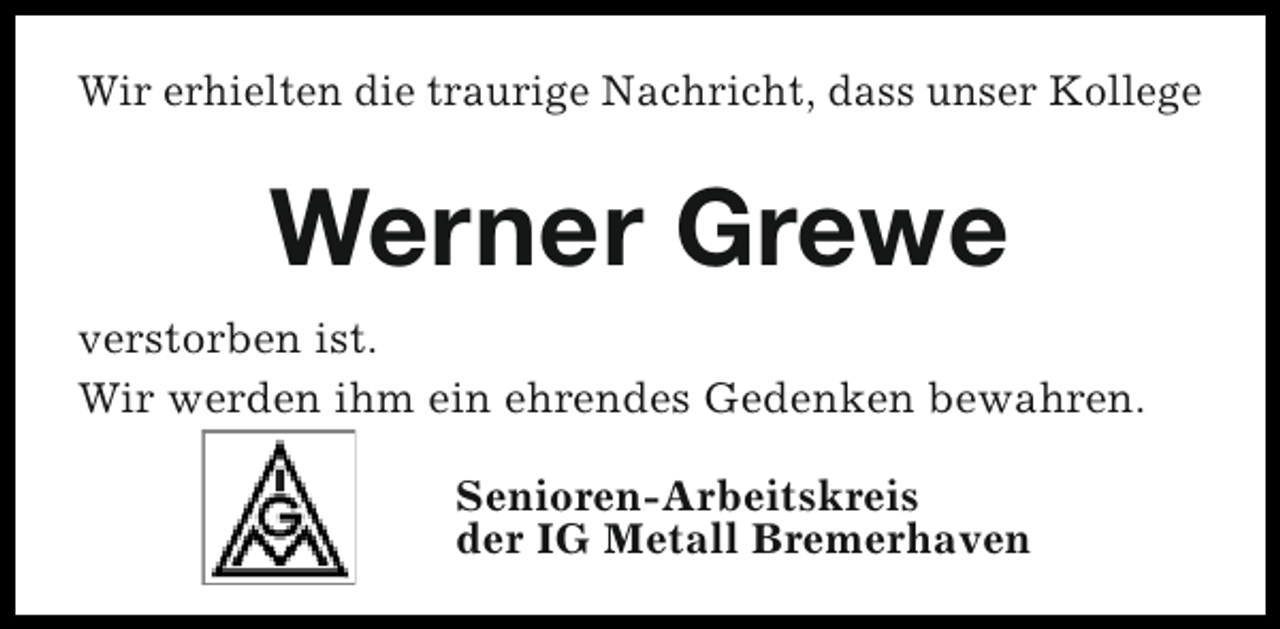 <p>Wir erhielten die traurige Nachricht, dass unser Kollege</p><p>Werner Grewe<br />verstorben ist.<br />Wir werden ihm ein ehrendes Gedenken bewahren.<br />Senioren-Arbeitskreis<br />der IG Metall Bremerhaven</p>