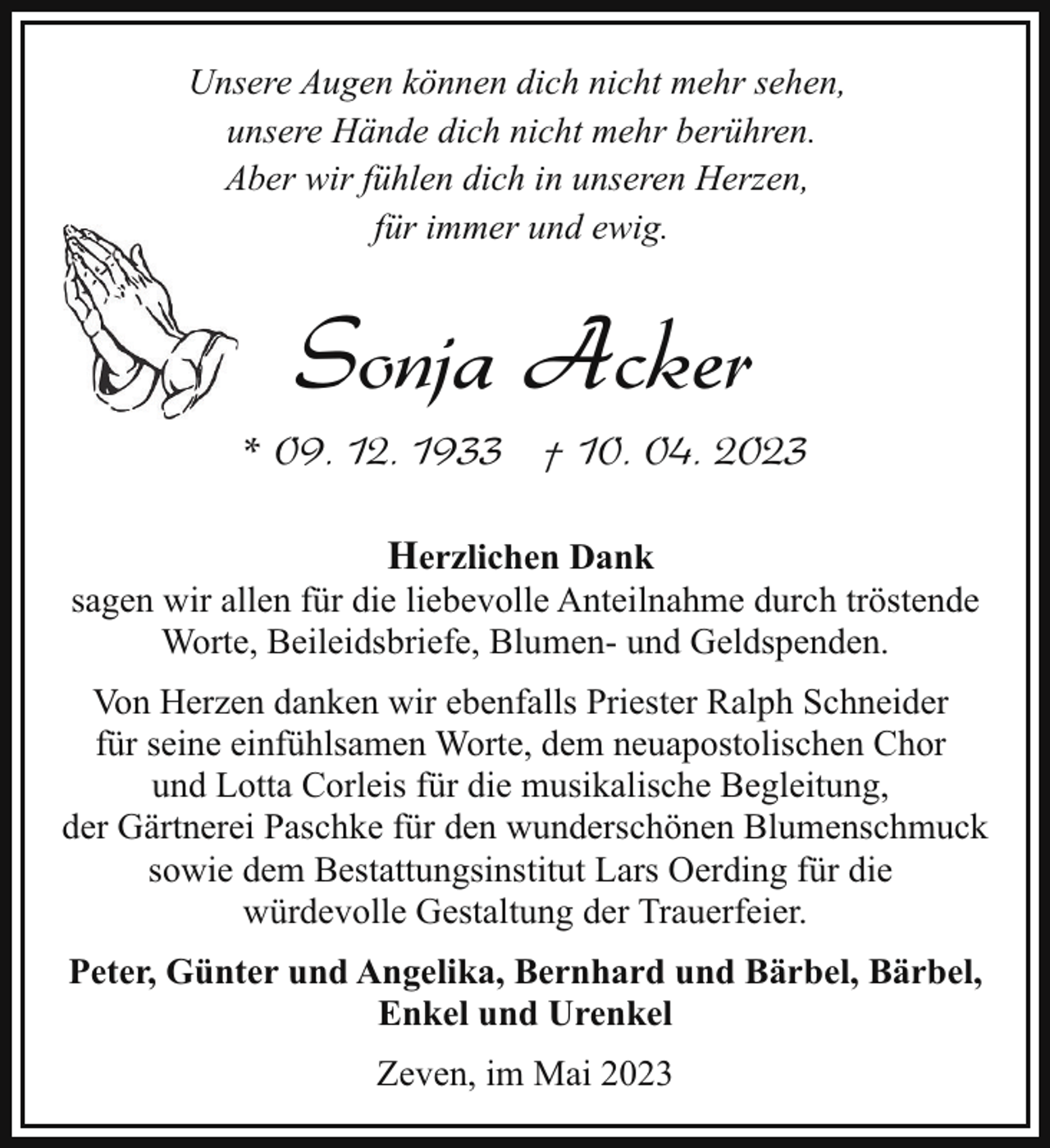 <p>Unsere Augen können dich nicht mehr sehen,<br />unsere Hände dich nicht mehr berühren.<br />Aber wir fühlen dich in unseren Herzen,<br />für immer und ewig.</p><p>Sonja Acker</p><p>* 09. 12. 1933 † 10. 04. 2023<br />Herzlichen Dank<br />sagen wir allen für die liebevolle Anteilnahme durch tröstende<br />Worte, Beileidsbriefe, Blumen- und Geldspenden.<br />Von Herzen danken wir ebenfalls Priester Ralph Schneider<br />für seine einfühlsamen Worte, dem neuapostolischen Chor<br />und Lotta Corleis für die musikalische Begleitung,<br />der Gärtnerei Paschke für den wunderschönen Blumenschmuck<br />sowie dem Bestattungsinstitut Lars Oerding für die<br />würdevolle Gestaltung der Trauerfeier.<br />Peter, Günter und Angelika, Bernhard und Bärbel, Bärbel,<br />Enkel und Urenkel<br />Zeven, im Mai 2023</p>