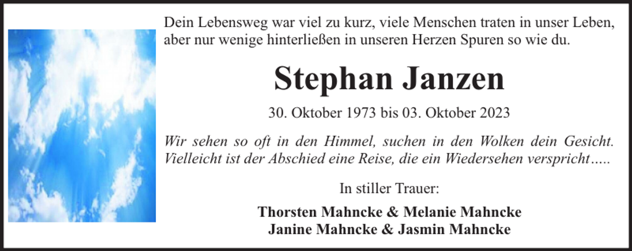 <p>Dein Lebensweg war viel zu kurz, viele Menschen traten in unser Leben,<br />aber nur wenige hinterließen in unseren Herzen Spuren so wie du.</p><p>Stephan Janzen<br />30. Oktober 1973 bis 03. Oktober 2023<br />Wir sehen so oft in den Himmel, suchen in den Wolken dein Gesicht.<br />Vielleicht ist der Abschied eine Reise, die ein Wiedersehen verspricht…..<br />In stiller Trauer:<br />Thorsten Mahncke &amp; Melanie Mahncke<br />Janine Mahncke &amp; Jasmin Mahncke</p>