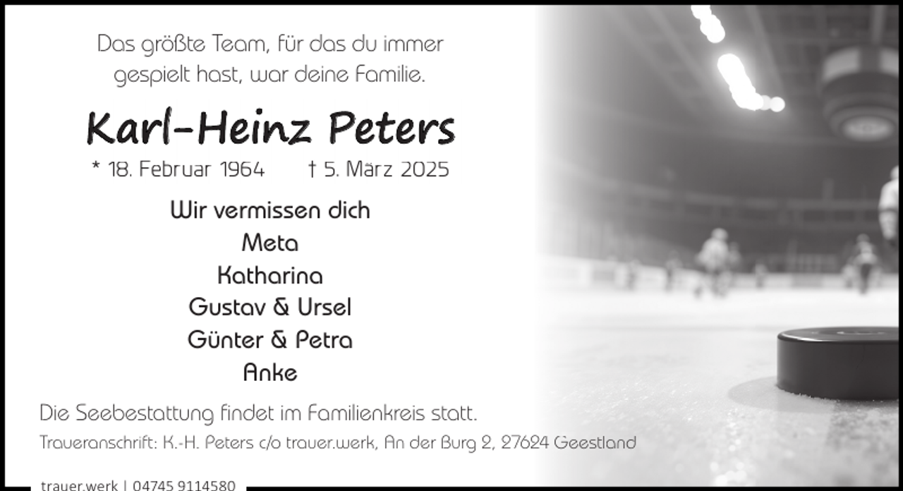 <p>Das größte Team, für das du immer<br />gespielt hast, war deine Familie.</p><p>Karl-Heinz Peters<br />* 18. Februar 1964</p><p>† 5. März 2025</p><p>Wir vermissen dich<br />Meta<br />Katharina<br />Gustav &amp; Ursel<br />Günter &amp; Petra<br />Anke<br />Die Seebestattung findet im Familienkreis statt.<br />Traueranschrift: K.-H. Peters c/o trauer.werk, An der Burg 2, 27624 Geestland<br />|</p>
