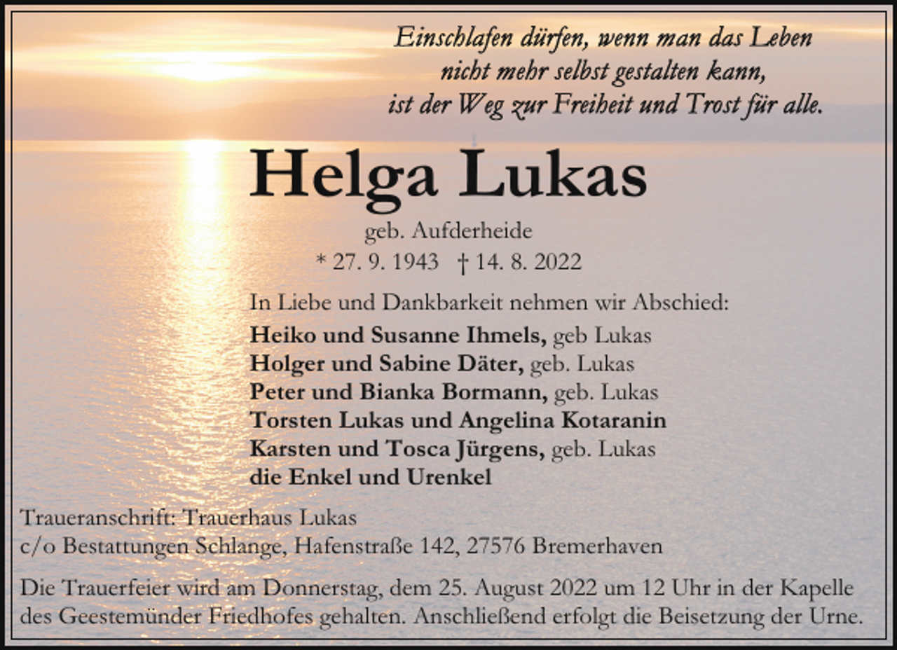 <p>Helga Lukas<br />geb. Aufderheide<br />* 27. 9. 1943 † 14. 8. 2022</p><p>In Liebe und Dankbarkeit nehmen wir Abschied:<br />Heiko und Susanne Ihmels, geb Lukas<br />Holger und Sabine Däter, geb. Lukas<br />Peter und Bianka Bormann, geb. Lukas<br />Torsten Lukas und Angelina Kotaranin<br />Karsten und Tosca Jürgens, geb. Lukas<br />die Enkel und Urenkel<br />Traueranschrift: Trauerhaus Lukas<br />c/o Bestattungen Schlange, Hafenstraße 142, 27576 Bremerhaven<br />Die Trauerfeier wird am Donnerstag, dem 25. August 2022 um 12 Uhr in der Kapelle<br />des Geestemünder Friedhofes gehalten. Anschließend erfolgt die Beisetzung der Urne.</p>