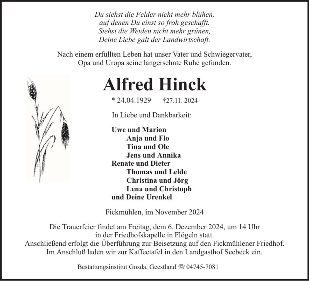 <p>Du siehst die Felder nicht mehr blühen,<br />auf denen Du einst so froh geschafft.<br />Siehst die Weiden nicht mehr grünen,<br />Deine Liebe galt der Landwirtschaft.<br />Nach einem erfüllten Leben hat unser Vater und Schwiegervater,<br />Opa und Uropa seine langersehnte Ruhe gefunden.</p><p>Alfred Hinck<br />* 24.04.1929</p><p>†27.11. 2024</p><p>In Liebe und Dankbarkeit:<br />Uwe und Marion<br />Anja und Flo<br />Tina und Ole<br />Jens und Annika<br />Renate und Dieter<br />Thomas und Lelde<br />Christina und Jörg<br />Lena und Christoph<br />und Deine Urenkel<br />Fickmühlen, im November 2024<br />Die Trauerfeier findet am Freitag, dem 6. Dezember 2024, um 14 Uhr<br />in der Friedhofskapelle in Flögeln statt.<br />Anschließend erfolgt die Überführung zur Beisetzung auf den Fickmühlener Friedhof.<br />Im Anschluß laden wir zur Kaffeetafel in den Landgasthof Seebeck ein.<br />Bestattungsinstitut Gosda, Geestland</p><p>04745-7081</p>