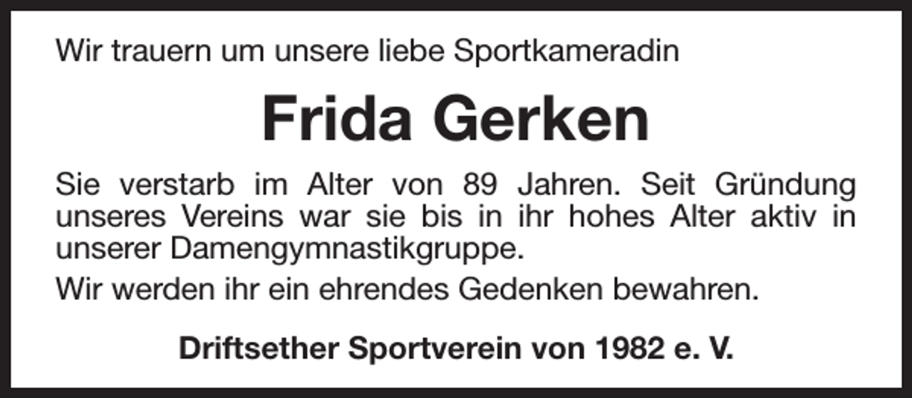 <p>Wir trauern um unsere liebe Sportkameradin</p><p>Frida Gerken<br />Sie verstarb im Alter von 89 Jahren. Seit Gründung<br />unseres Vereins war sie bis in ihr hohes Alter aktiv in<br />unserer Damengymnastikgruppe.<br />Wir werden ihr ein ehrendes Gedenken bewahren.<br />Driftsether Sportverein von 1982 e. V.</p>