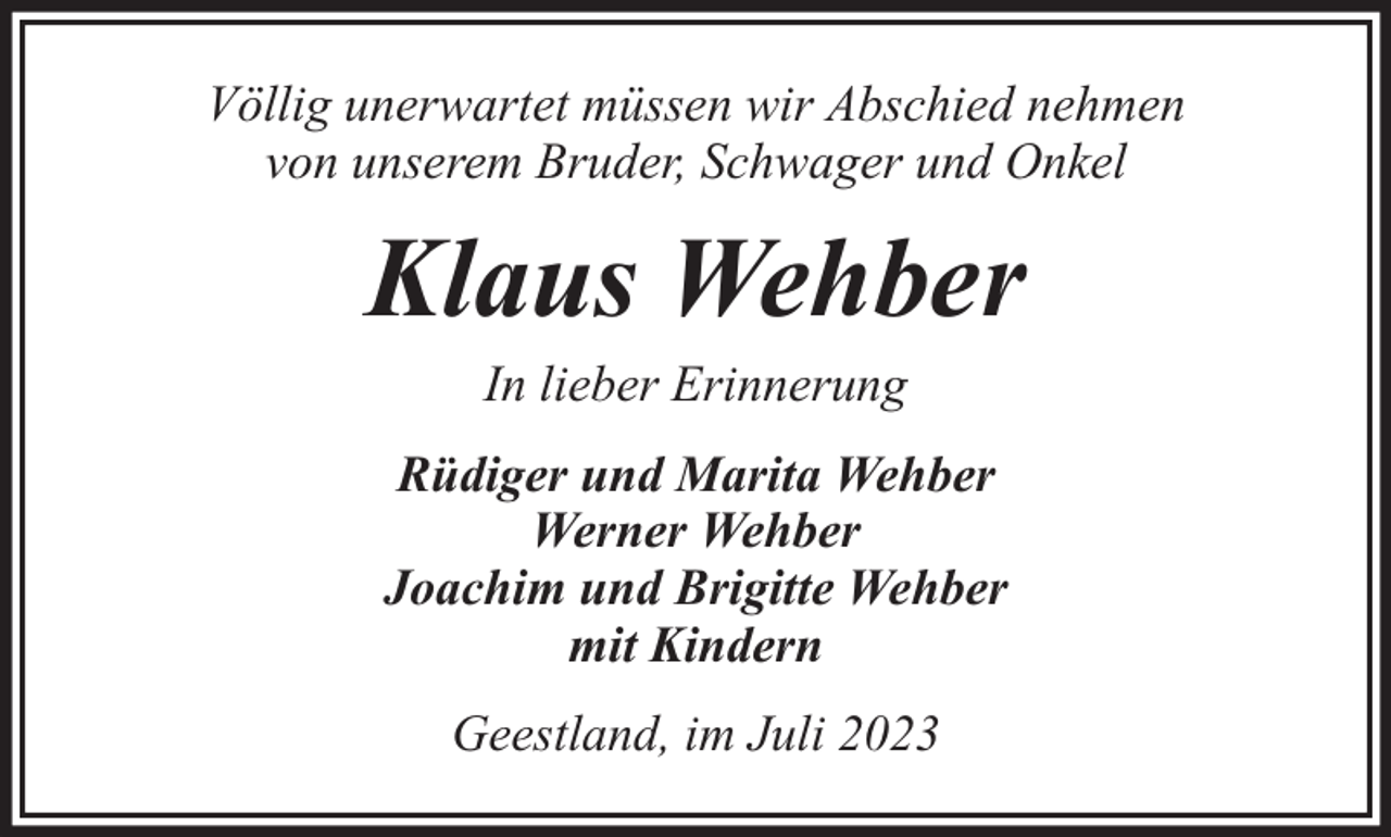 <p>Völlig unerwartet müssen wir Abschied nehmen<br />von unserem Bruder, Schwager und Onkel</p><p>Klaus Wehber<br />In lieber Erinnerung</p><p>Rüdiger und Marita Wehber<br />Werner Wehber<br />Joachim und Brigitte Wehber<br />mit Kindern<br />Geestland, im Juli 2023</p>
