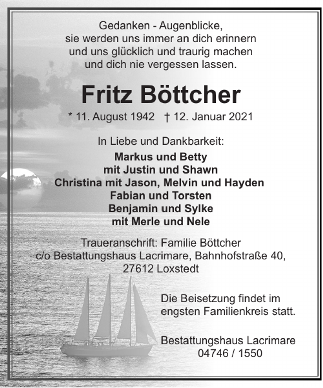 <p>Gedanken - Augenblicke,<br />sie werden uns immer an dich erinnern<br />und uns glücklich und traurig machen<br />und dich nie vergessen lassen.</p><p>Fritz Böttcher</p><p>* 11. August 1942 † 12. Januar 2021<br />In Liebe und Dankbarkeit:<br />Markus und Betty<br />mit Justin und Shawn<br />Christina mit Jason, Melvin und Hayden<br />Fabian und Torsten<br />Benjamin und Sylke<br />mit Merle und Nele<br />Traueranschrift: Familie Böttcher<br />c/o Bestattungshaus Lacrimare, Bahnhofstraße 40,<br />27612 Loxstedt<br />Die Beisetzung findet im<br />engsten Familienkreis statt.<br />Bestattungshaus Lacrimare<br />04746 / 1550</p>